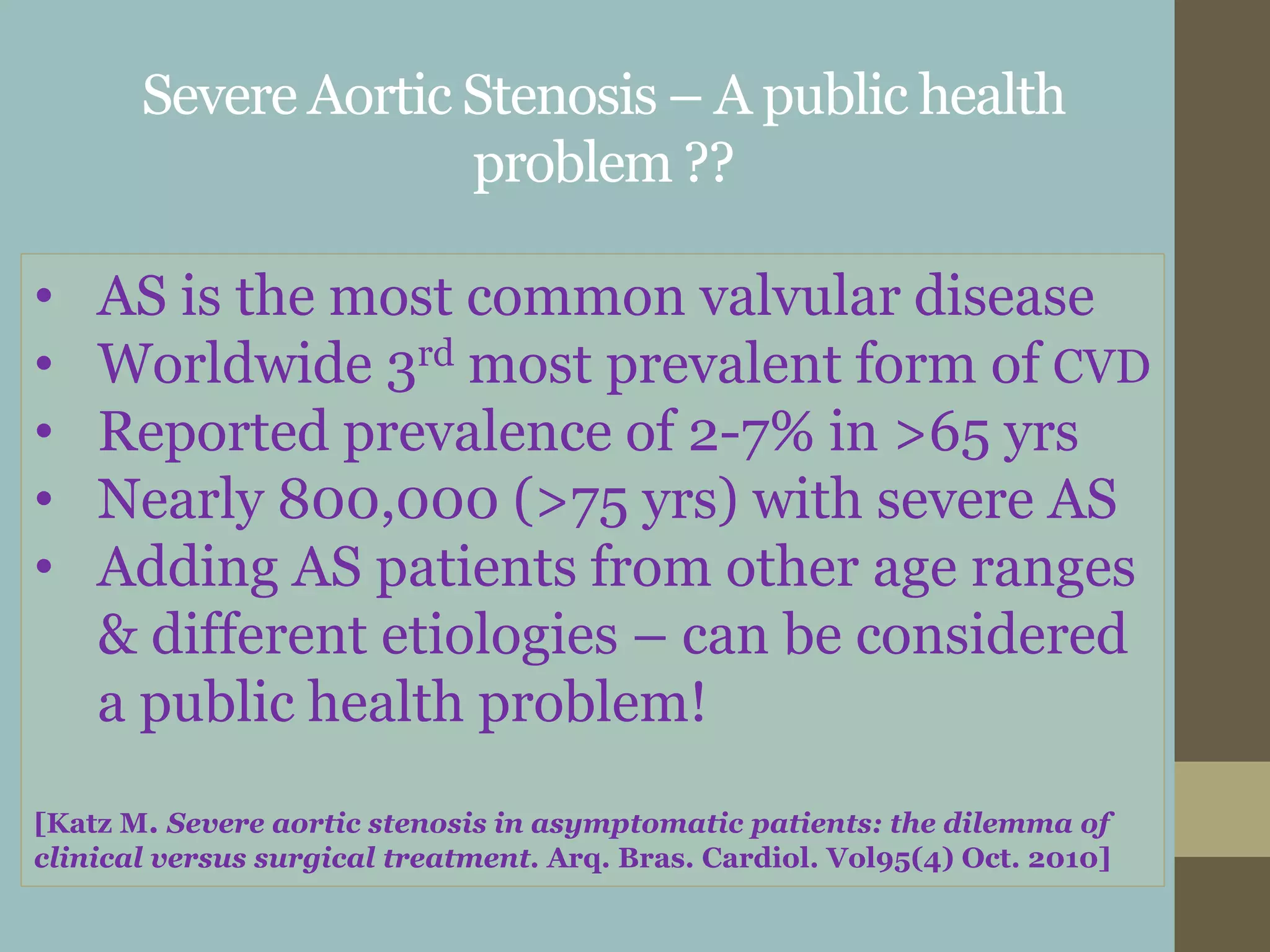 Severe Aortic Stenosis – A public health
problem ??
• AS is the most common valvular disease
• Worldwide 3rd most prevalent form of CVD
• Reported prevalence of 2-7% in >65 yrs
• Nearly 800,000 (>75 yrs) with severe AS
• Adding AS patients from other age ranges
& different etiologies – can be considered
a public health problem!
[Katz M. Severe aortic stenosis in asymptomatic patients: the dilemma of
clinical versus surgical treatment. Arq. Bras. Cardiol. Vol95(4) Oct. 2010]
 