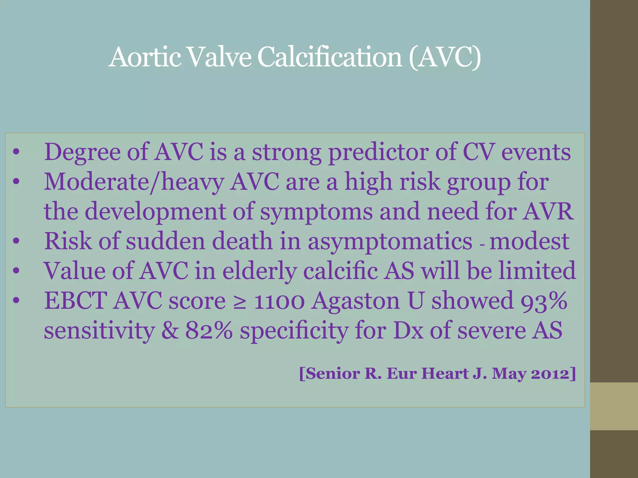 Aortic Valve Calcification (AVC)
• Degree of AVC is a strong predictor of CV events
• Moderate/heavy AVC are a high risk group for
the development of symptoms and need for AVR
• Risk of sudden death in asymptomatics - modest
• Value of AVC in elderly calciﬁc AS will be limited
• EBCT AVC score ≥ 1100 Agaston U showed 93%
sensitivity & 82% speciﬁcity for Dx of severe AS
[Senior R. Eur Heart J. May 2012]
 