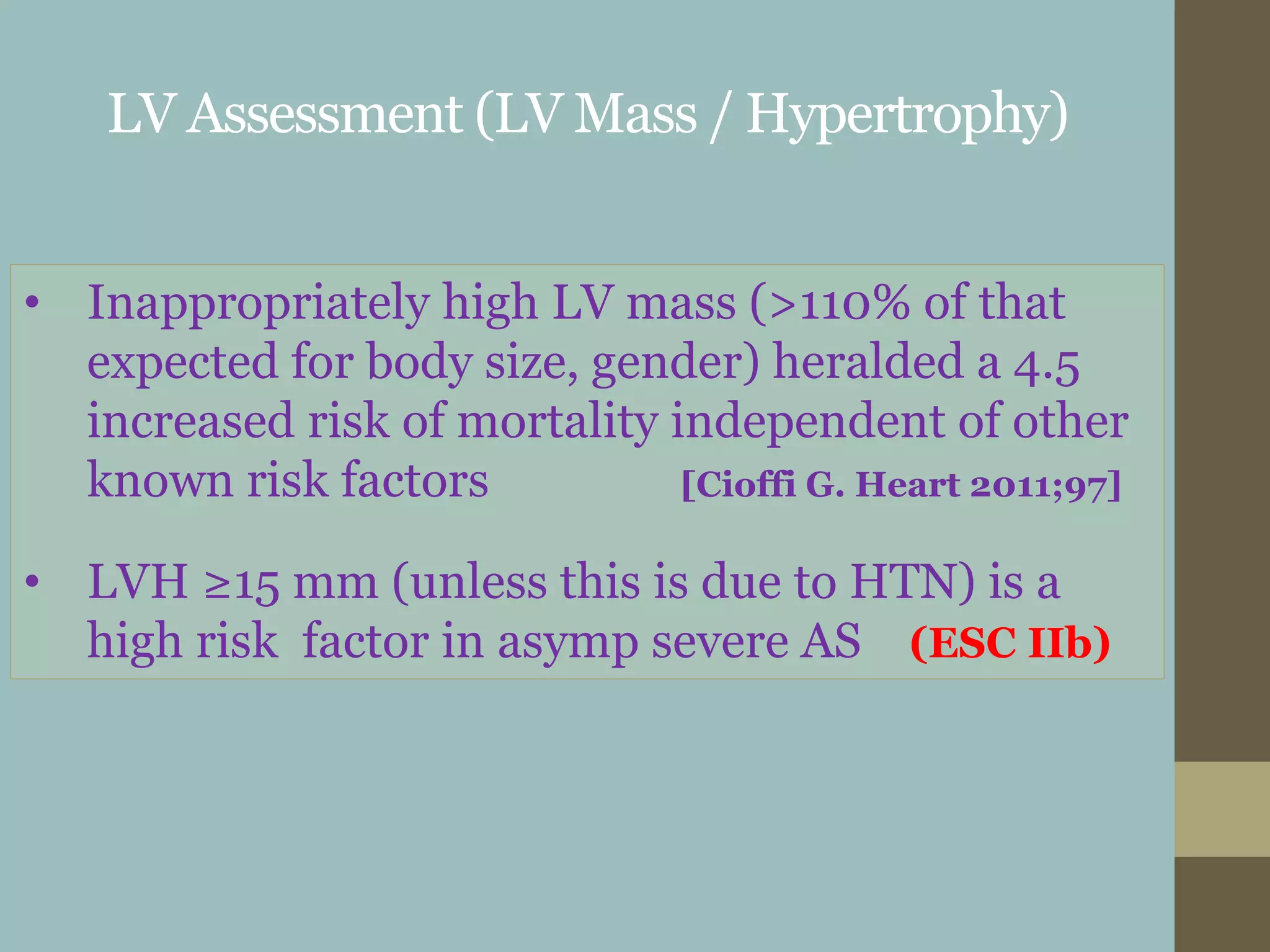 LV Assessment (LV Mass / Hypertrophy)
• Inappropriately high LV mass (>110% of that
expected for body size, gender) heralded a 4.5
increased risk of mortality independent of other
known risk factors [Cioffi G. Heart 2011;97]
• LVH ≥15 mm (unless this is due to HTN) is a
high risk factor in asymp severe AS (ESC IIb)
 
