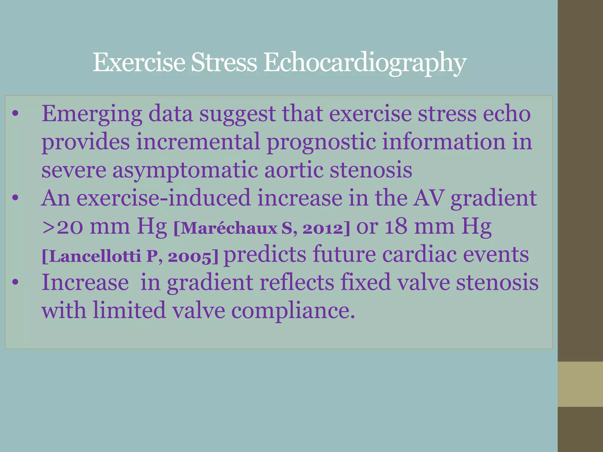 Exercise Stress Echocardiography
• Emerging data suggest that exercise stress echo
provides incremental prognostic information in
severe asymptomatic aortic stenosis
• An exercise-induced increase in the AV gradient
>20 mm Hg [Maréchaux S, 2012] or 18 mm Hg
[Lancellotti P, 2005] predicts future cardiac events
• Increase in gradient reflects fixed valve stenosis
with limited valve compliance.
 