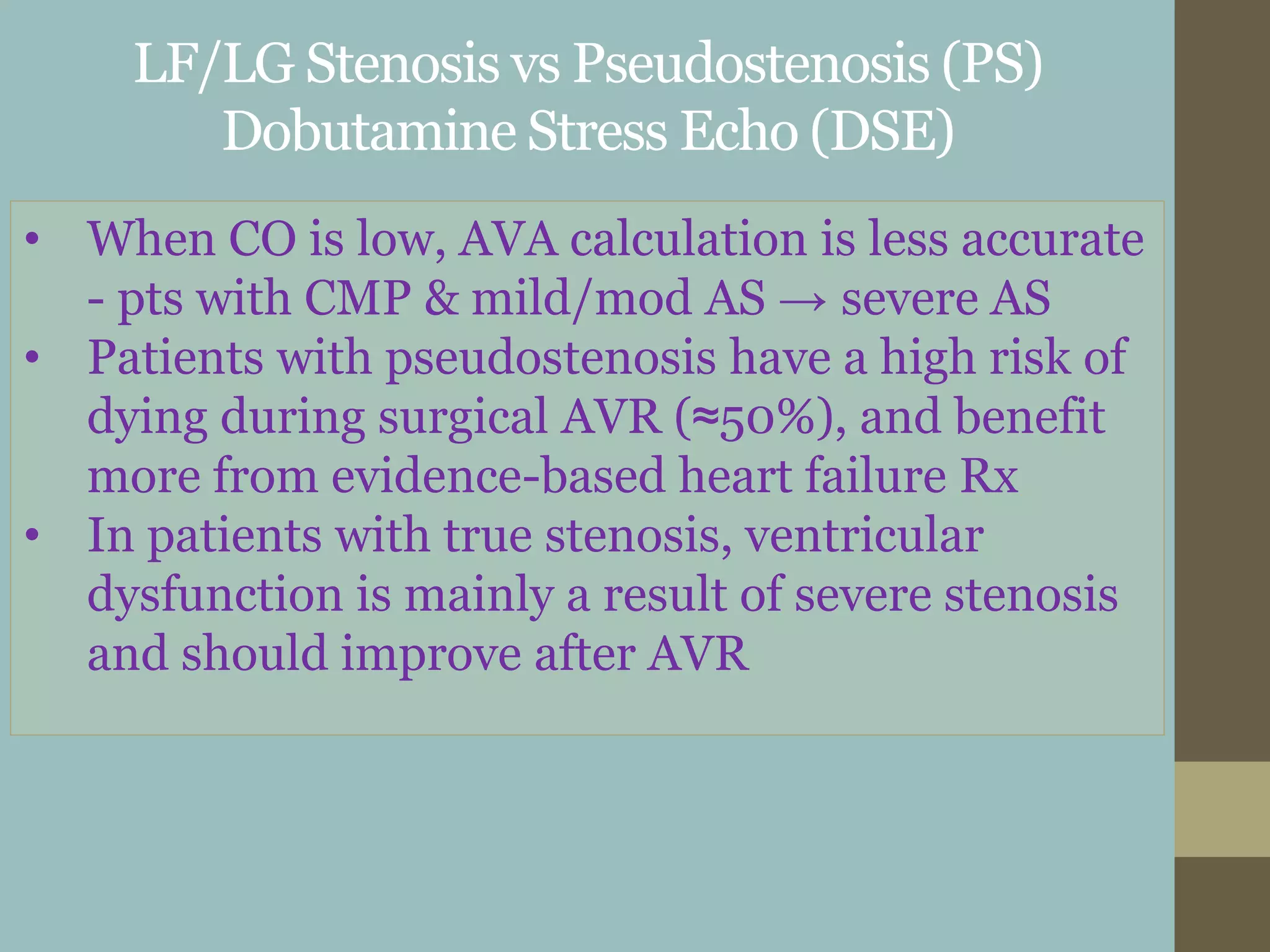 LF/LG Stenosis vs Pseudostenosis (PS)
Dobutamine Stress Echo (DSE)
• When CO is low, AVA calculation is less accurate
- pts with CMP & mild/mod AS → severe AS
• Patients with pseudostenosis have a high risk of
dying during surgical AVR (≈50%), and benefit
more from evidence-based heart failure Rx
• In patients with true stenosis, ventricular
dysfunction is mainly a result of severe stenosis
and should improve after AVR
 