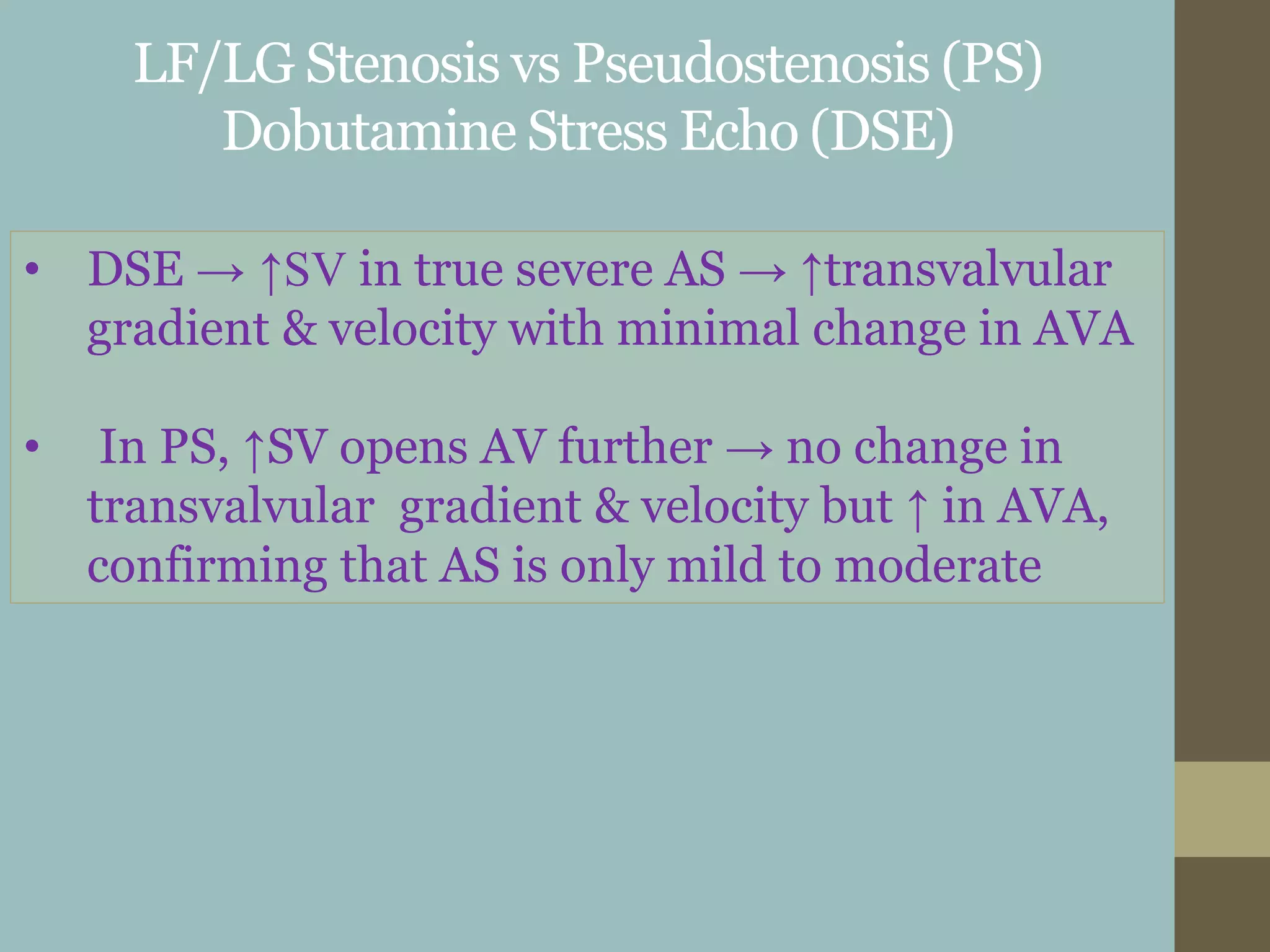 LF/LG Stenosis vs Pseudostenosis (PS)
Dobutamine Stress Echo (DSE)
• DSE → ↑SV in true severe AS → ↑transvalvular
gradient & velocity with minimal change in AVA
• In PS, ↑SV opens AV further → no change in
transvalvular gradient & velocity but ↑ in AVA,
confirming that AS is only mild to moderate
 