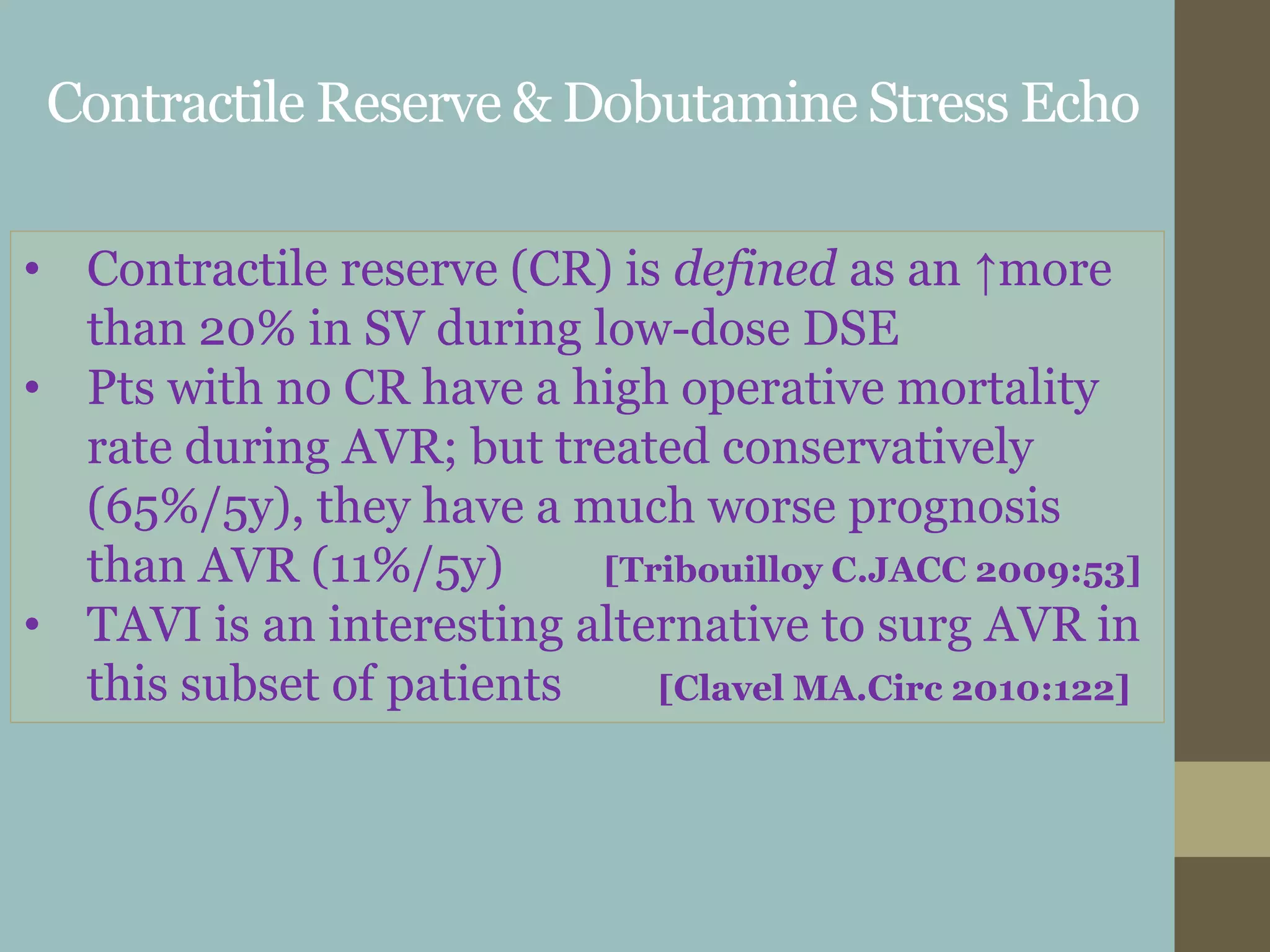 Contractile Reserve & Dobutamine Stress Echo
• Contractile reserve (CR) is defined as an ↑more
than 20% in SV during low-dose DSE
• Pts with no CR have a high operative mortality
rate during AVR; but treated conservatively
(65%/5y), they have a much worse prognosis
than AVR (11%/5y) [Tribouilloy C.JACC 2009:53]
• TAVI is an interesting alternative to surg AVR in
this subset of patients [Clavel MA.Circ 2010:122]
 