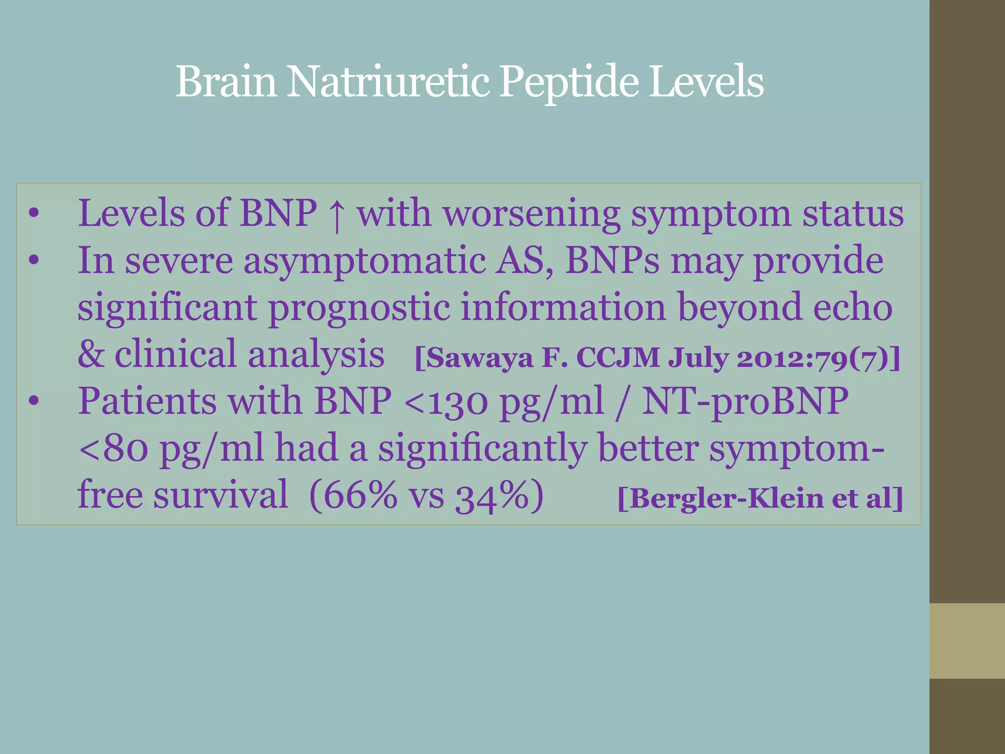Brain Natriuretic Peptide Levels
• Levels of BNP ↑ with worsening symptom status
• In severe asymptomatic AS, BNPs may provide
significant prognostic information beyond echo
& clinical analysis [Sawaya F. CCJM July 2012:79(7)]
• Patients with BNP <130 pg/ml / NT-proBNP
<80 pg/ml had a signiﬁcantly better symptom-
free survival (66% vs 34%) [Bergler-Klein et al]
 