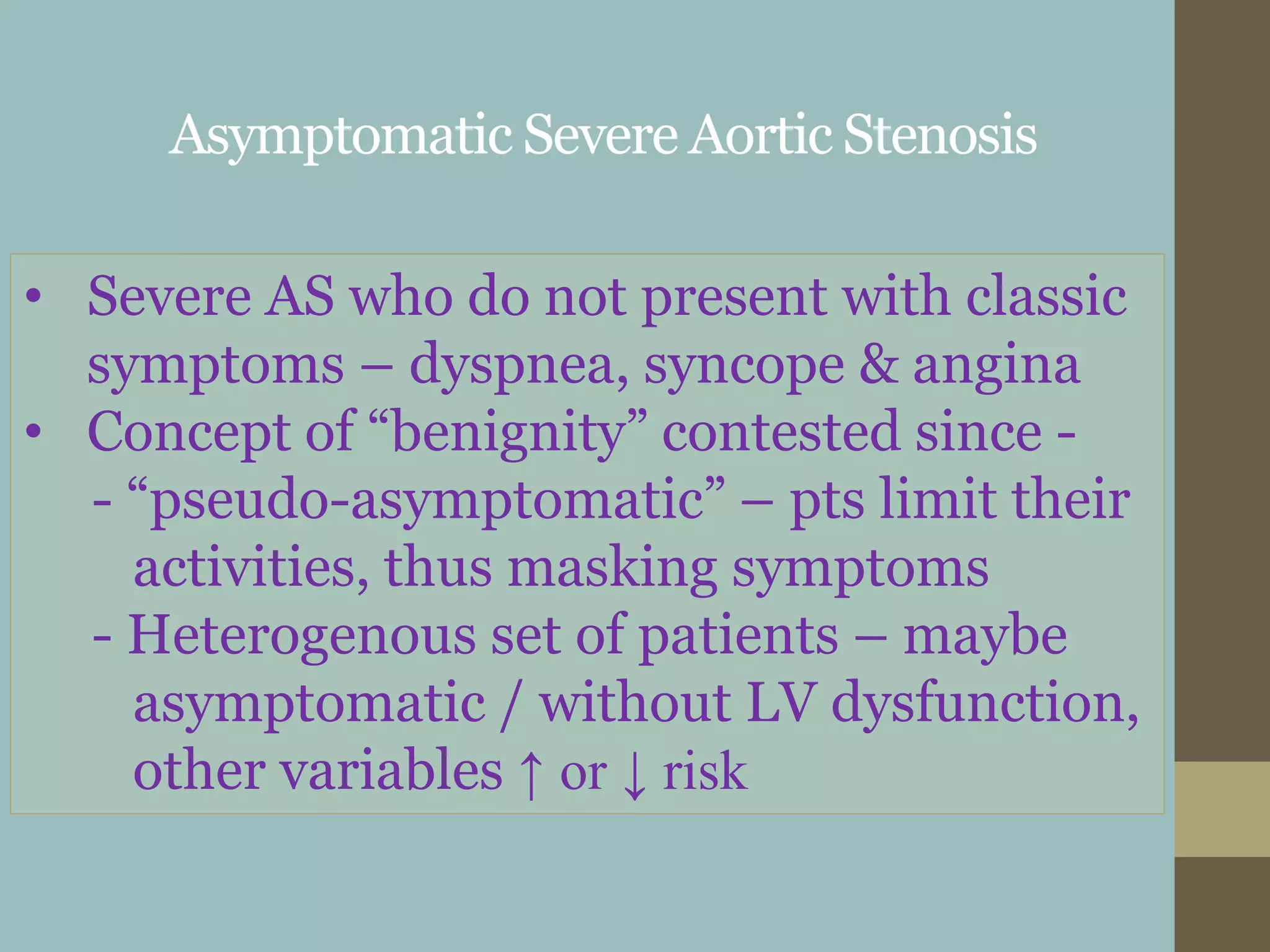 Asymptomatic Severe Aortic Stenosis
• Severe AS who do not present with classic
symptoms – dyspnea, syncope & angina
• Concept of “benignity” contested since -
- “pseudo-asymptomatic” – pts limit their
activities, thus masking symptoms
- Heterogenous set of patients – maybe
asymptomatic / without LV dysfunction,
other variables ↑ or ↓ risk
 