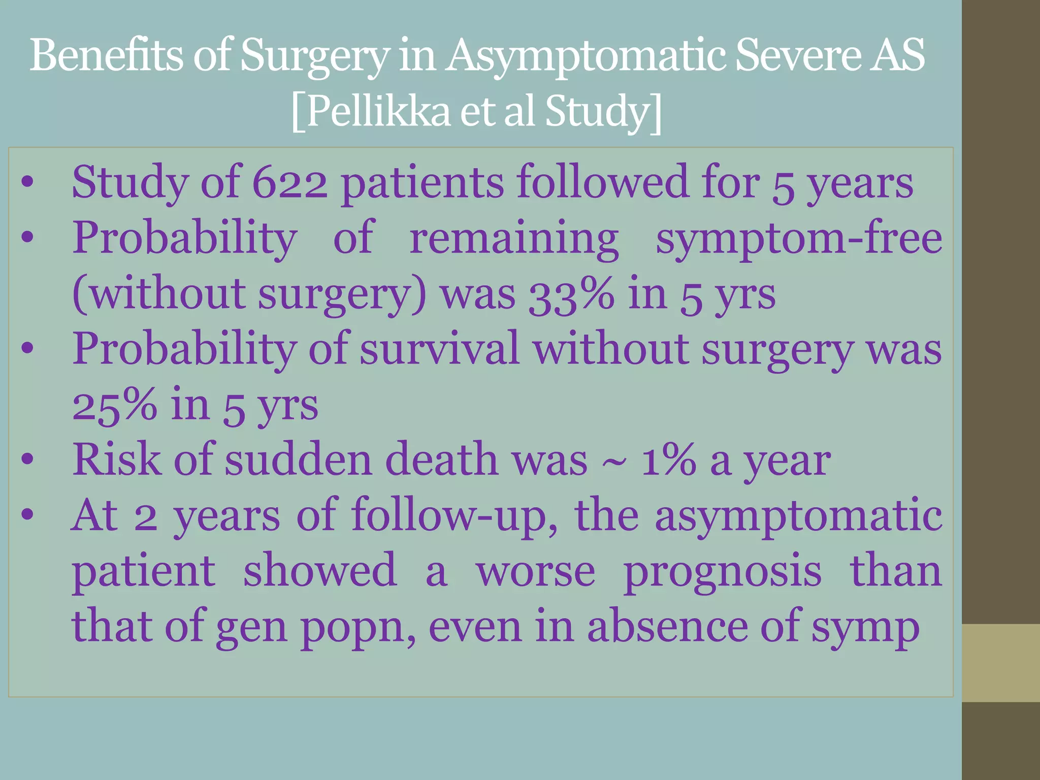 Benefits of Surgery in Asymptomatic Severe AS
[Pellikkaet al Study]
• Study of 622 patients followed for 5 years
• Probability of remaining symptom-free
(without surgery) was 33% in 5 yrs
• Probability of survival without surgery was
25% in 5 yrs
• Risk of sudden death was ~ 1% a year
• At 2 years of follow-up, the asymptomatic
patient showed a worse prognosis than
that of gen popn, even in absence of symp
 