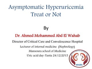 Asymptomatic Hyperuricemia
Treat or Not
By
Dr. Ahmed Mohammed Abd El Wahab
Director of Critical Care and Convalescence Hospital
Lecturer of internal medicine (Nephrology)
Mansoura school of Medicine
Uric acid day-Tanta 24/12/2015
 