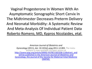 Vaginal Progesterone In Women With An
 Asymptomatic Sonographic Short Cervix In
The Midtrimester Decreases Preterm Delivery
And Neonatal Morbidity: A Systematic Review
And Meta-Analysis Of Individual Patient Data
Roberto Romero, MD, Kypros Nicolaides, etal.

                     American Journal of Obstetrics and
      Gynecology (2011), doi: 10.1016/j.ajog.2011.12.003. The meta-
                 analysis is now available via open access at
    http://www.ajog.org/article/S0002-9378(11)02358-1/abstract, and
        will be published in the American Journal of Obstetrics and
    Gynecology, the journal of the Society for Maternal-Fetal Medicine
                                   (SMFM).
 