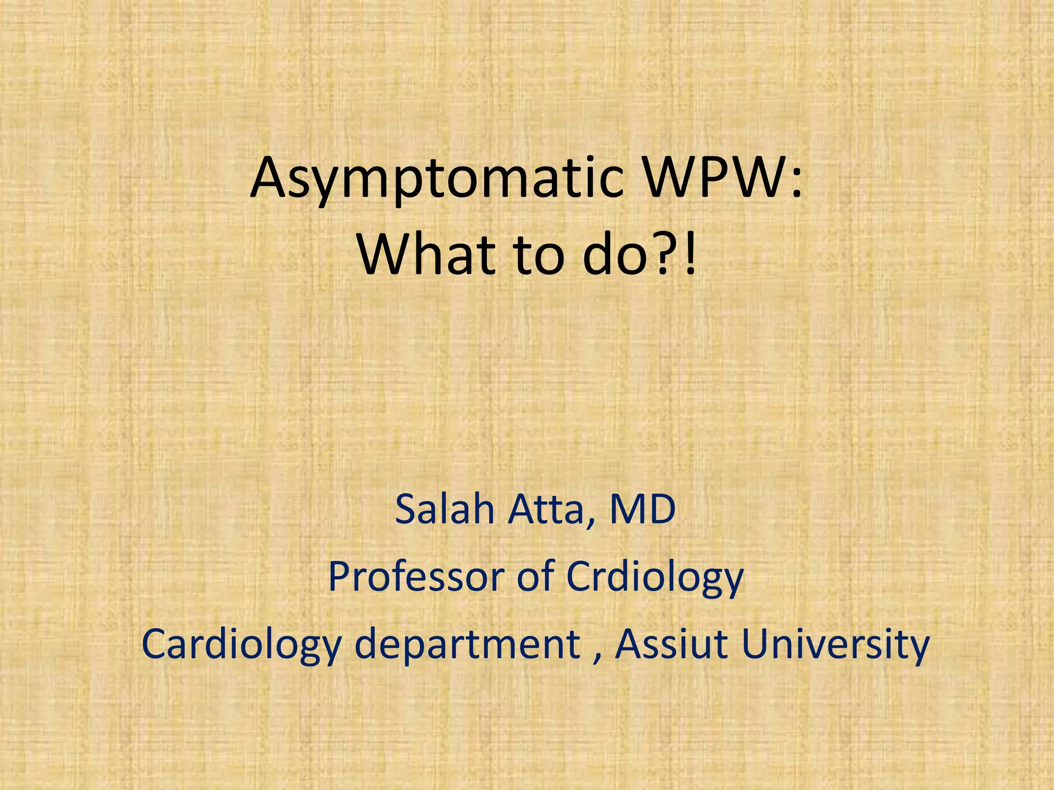 Asymptomatic WPW:
What to do?!
Salah Atta, MD
Professor of Crdiology
Cardiology department , Assiut University
 