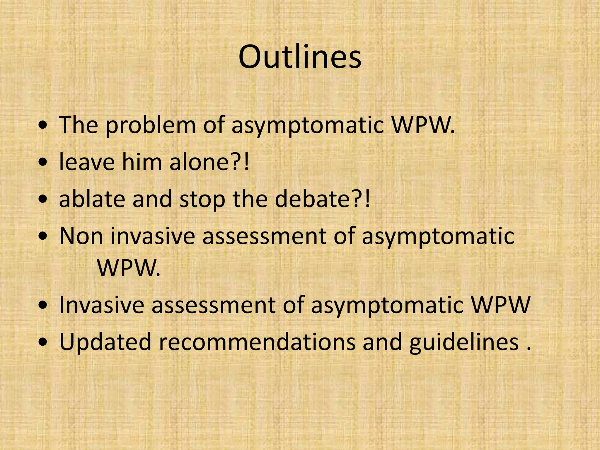 Outlines
• The problem of asymptomatic WPW.
• leave him alone?!
• ablate and stop the debate?!
• Non invasive assessment of asymptomatic
WPW.
• Invasive assessment of asymptomatic WPW
• Updated recommendations and guidelines .
 