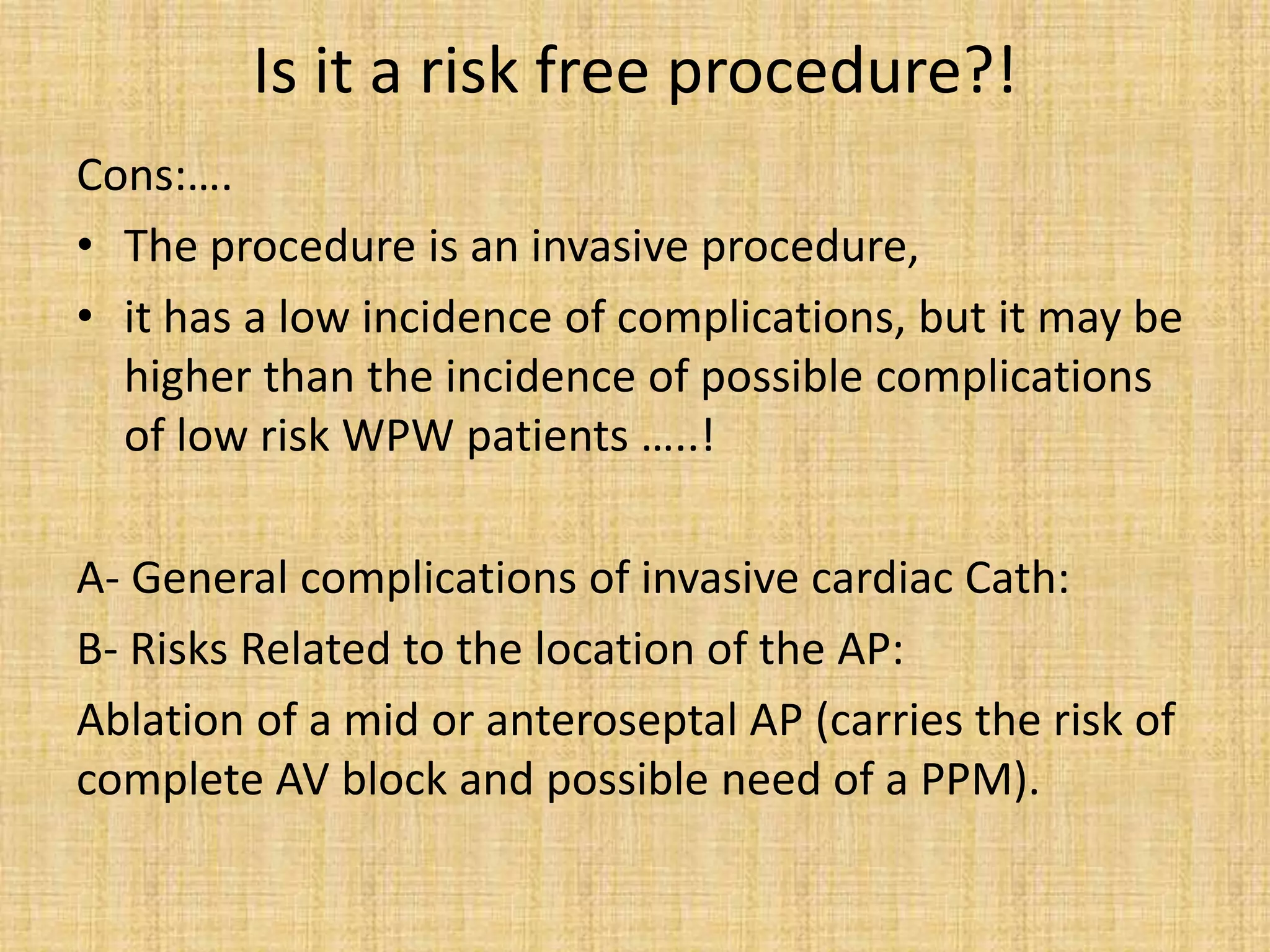 Is it a risk free procedure?!
Cons:….
• The procedure is an invasive procedure,
• it has a low incidence of complications, but it may be
higher than the incidence of possible complications
of low risk WPW patients …..!
A- General complications of invasive cardiac Cath:
B- Risks Related to the location of the AP:
Ablation of a mid or anteroseptal AP (carries the risk of
complete AV block and possible need of a PPM).
 