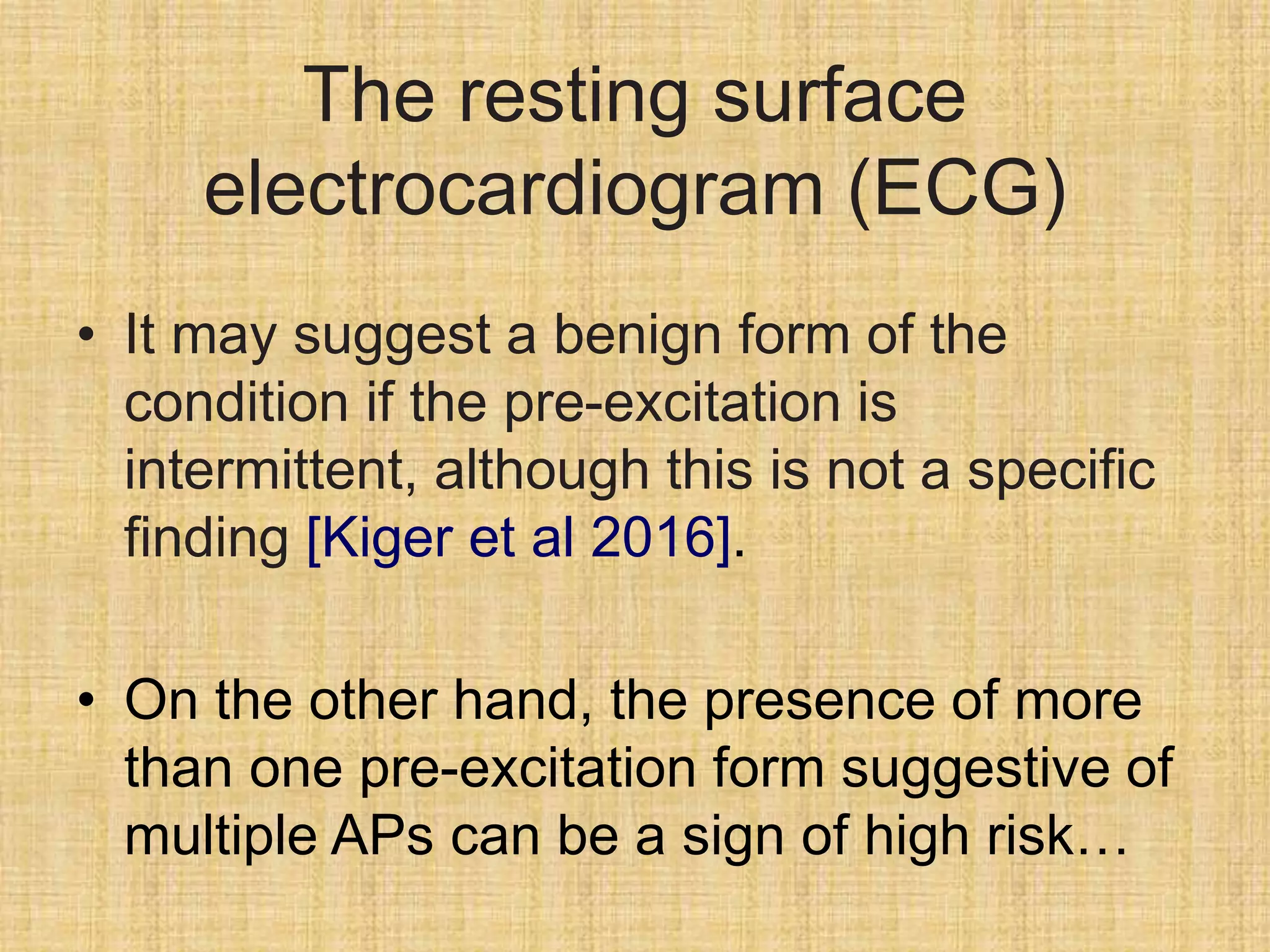 The resting surface
electrocardiogram (ECG)
• It may suggest a benign form of the
condition if the pre-excitation is
intermittent, although this is not a specific
finding [Kiger et al 2016].
• On the other hand, the presence of more
than one pre-excitation form suggestive of
multiple APs can be a sign of high risk…
 
