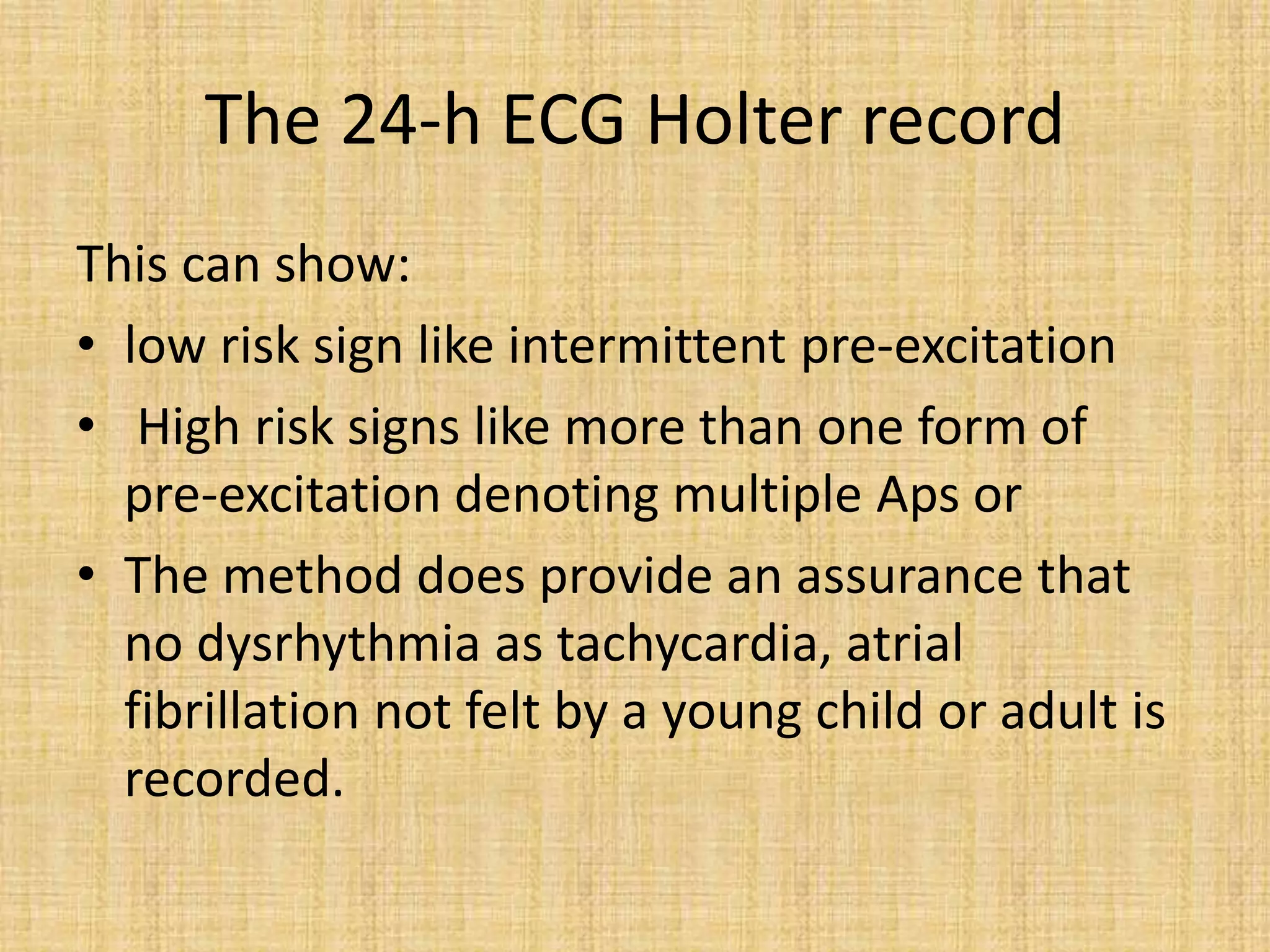 The 24-h ECG Holter record
This can show:
• low risk sign like intermittent pre-excitation
• High risk signs like more than one form of
pre-excitation denoting multiple Aps or
• The method does provide an assurance that
no dysrhythmia as tachycardia, atrial
fibrillation not felt by a young child or adult is
recorded.
 