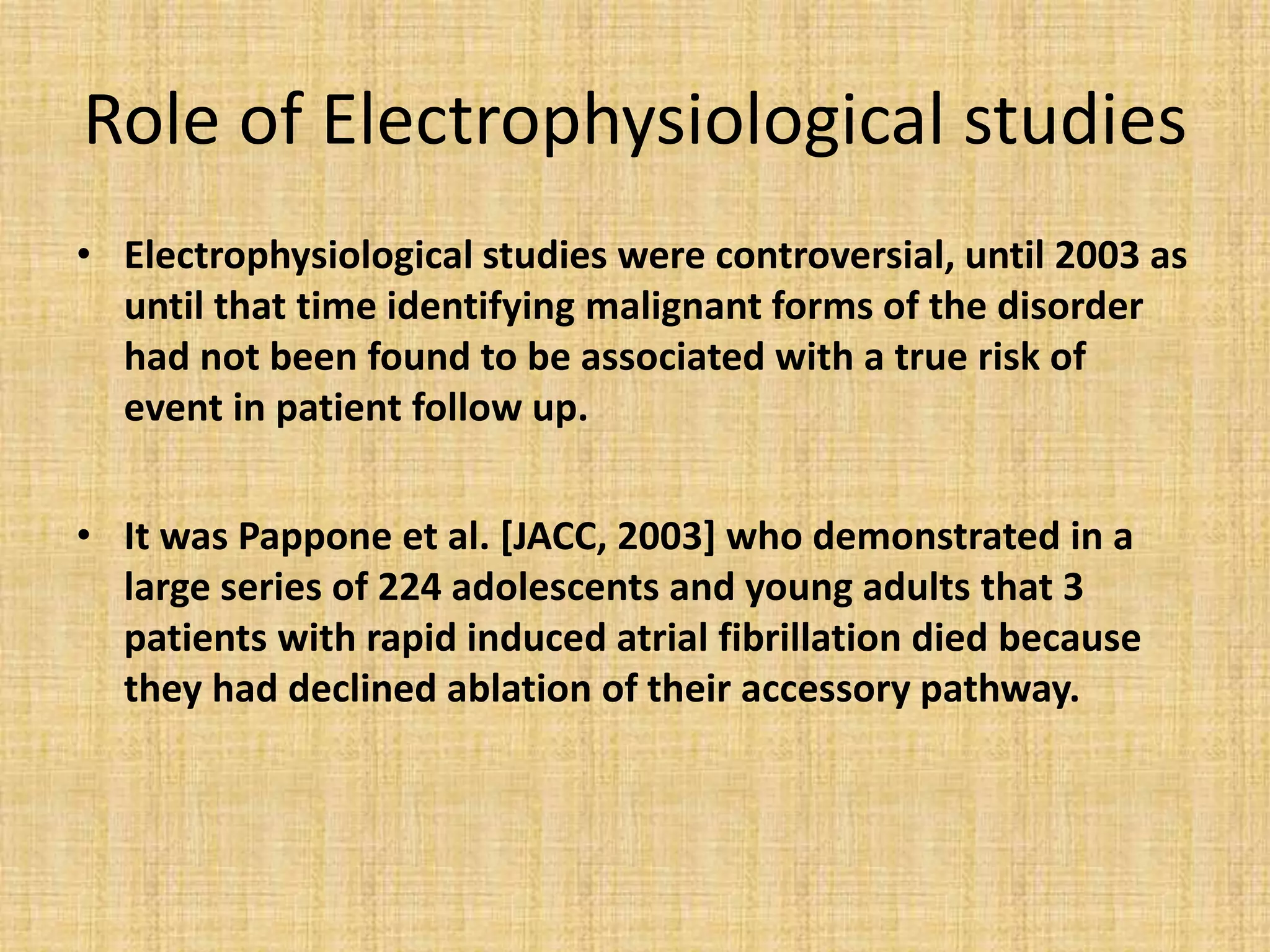 Role of Electrophysiological studies
• Electrophysiological studies were controversial, until 2003 as
until that time identifying malignant forms of the disorder
had not been found to be associated with a true risk of
event in patient follow up.
• It was Pappone et al. [JACC, 2003] who demonstrated in a
large series of 224 adolescents and young adults that 3
patients with rapid induced atrial fibrillation died because
they had declined ablation of their accessory pathway.
 