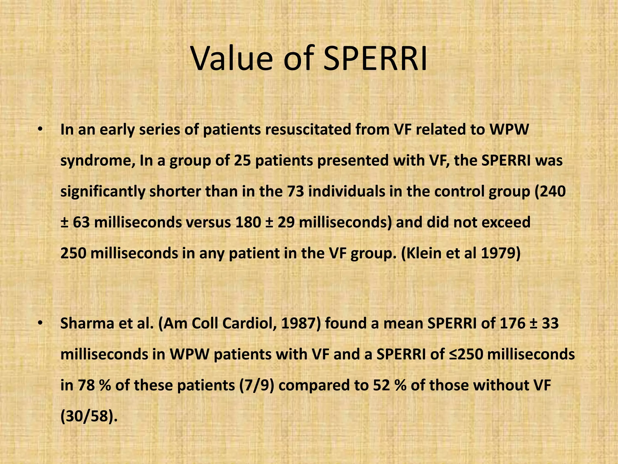 Value of SPERRI
• In an early series of patients resuscitated from VF related to WPW
syndrome, In a group of 25 patients presented with VF, the SPERRI was
significantly shorter than in the 73 individuals in the control group (240
± 63 milliseconds versus 180 ± 29 milliseconds) and did not exceed
250 milliseconds in any patient in the VF group. (Klein et al 1979)
• Sharma et al. (Am Coll Cardiol, 1987) found a mean SPERRI of 176 ± 33
milliseconds in WPW patients with VF and a SPERRI of ≤250 milliseconds
in 78 % of these patients (7/9) compared to 52 % of those without VF
(30/58).
 