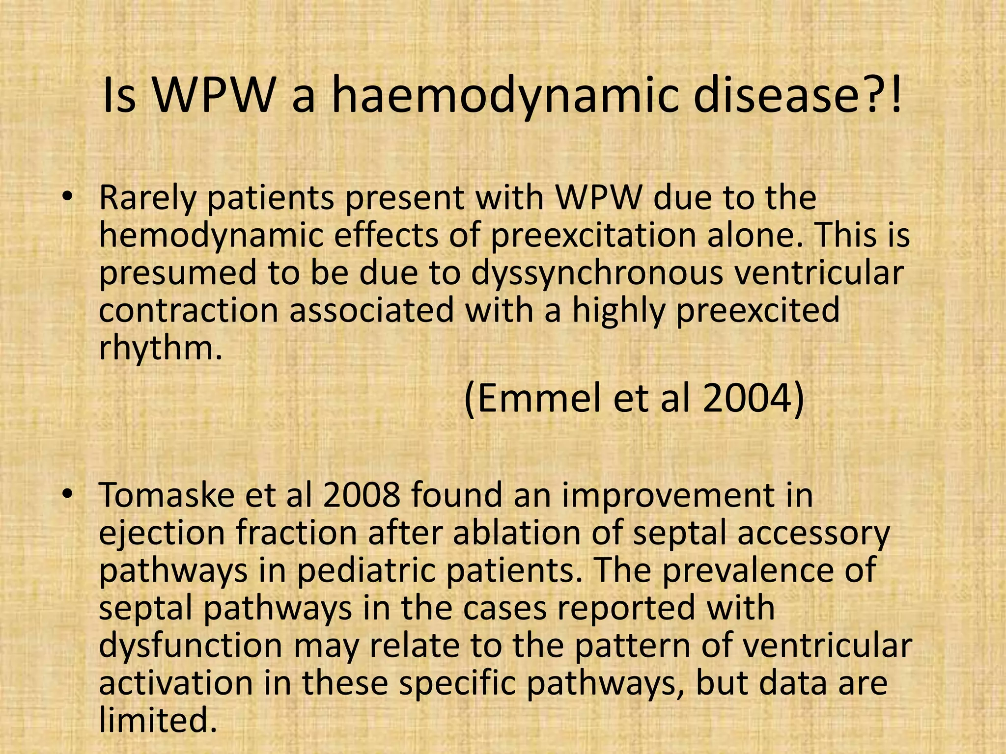Is WPW a haemodynamic disease?!
• Rarely patients present with WPW due to the
hemodynamic effects of preexcitation alone. This is
presumed to be due to dyssynchronous ventricular
contraction associated with a highly preexcited
rhythm.
(Emmel et al 2004)
• Tomaske et al 2008 found an improvement in
ejection fraction after ablation of septal accessory
pathways in pediatric patients. The prevalence of
septal pathways in the cases reported with
dysfunction may relate to the pattern of ventricular
activation in these specific pathways, but data are
limited.
 