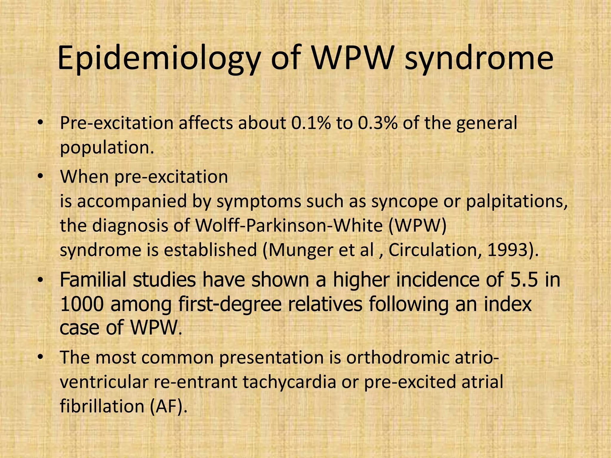 Epidemiology of WPW syndrome
• Pre-excitation affects about 0.1% to 0.3% of the general
population.
• When pre-excitation
is accompanied by symptoms such as syncope or palpitations,
the diagnosis of Wolff-Parkinson-White (WPW)
syndrome is established (Munger et al , Circulation, 1993).
• Familial studies have shown a higher incidence of 5.5 in
1000 among first-degree relatives following an index
case of WPW.
• The most common presentation is orthodromic atrio-
ventricular re-entrant tachycardia or pre-excited atrial
fibrillation (AF).
 