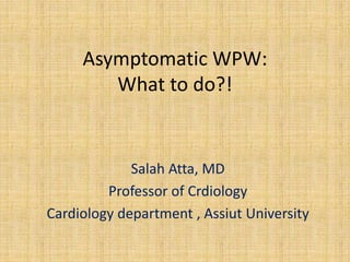 Asymptomatic WPW:
What to do?!
Salah Atta, MD
Professor of Crdiology
Cardiology department , Assiut University
 