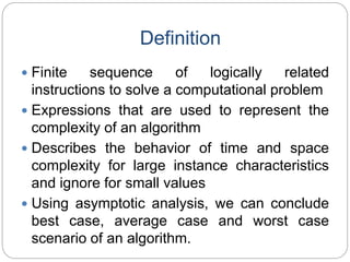Definition
 Finite sequence of logically related
instructions to solve a computational problem
 Expressions that are used to represent the
complexity of an algorithm
 Describes the behavior of time and space
complexity for large instance characteristics
and ignore for small values
 Using asymptotic analysis, we can conclude
best case, average case and worst case
scenario of an algorithm.
 