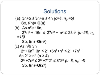 Solutions
(a) 3n+5 ≤ 3n+n ≤ 4n (c=4, n0 =5)
So, f(n)= O(n)
(b) As n2≥ 16n,
27n2 + 16n ≤ 27n2 + n2 ≤ 28n2 (c=28, n0
=16)
So, f(n)=O(n2)
(c) As n2≥ 3n
2n +6n2+3n ≤ 2n +6n2+n2 ≤ 2n +7n2
As 2n ≥ n2 (n ≥ 4)
2n +7n2 ≤ 2n +7*2n ≤ 8*2n (c=8, n0 =4)
So, f(n)=O(2n)
 