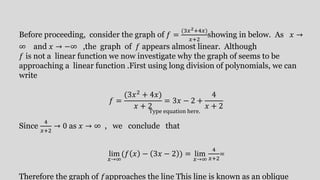 Before proceeding, consider the graph of 𝑓 =
(3𝑥2+4𝑥)
𝑥+2
showing in below. As 𝑥 →
∞ and 𝑥 → −∞ ,the graph of 𝑓 appears almost linear. Although
𝑓 is not a linear function we now investigate why the graph of seems to be
approaching a linear function .First using long division of polynomials, we can
write
𝑓 =
(3𝑥2 + 4𝑥)
𝑥 + 2
= 3𝑥 − 2 +
4
𝑥 + 2
Since
4
𝑥+2
→ 0 as 𝑥 → ∞ , we conclude that
lim
𝑥→∞
(𝑓 𝑥 − 3𝑥 − 2 ) = lim
𝑥→∞
4
𝑥+2
=
Therefore the graph of 𝑓approaches the line This line is known as an oblique
Type equation here.
 