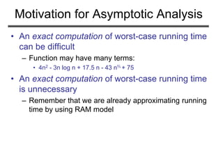 Motivation for Asymptotic Analysis
• An exact computation of worst-case running time
can be difficult
– Function may have many terms:
• 4n2 - 3n log n + 17.5 n - 43 n⅔ + 75
• An exact computation of worst-case running time
is unnecessary
– Remember that we are already approximating running
time by using RAM model
 