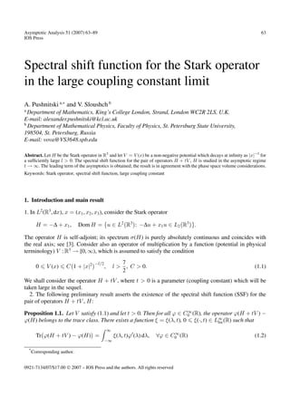 Asymptotic Analysis 51 (2007) 63–89                                                                                         63
IOS Press




Spectral shift function for the Stark operator
in the large coupling constant limit
A. Pushnitski a,∗ and V. Sloushch b
a
  Department of Mathematics, King’s College London, Strand, London WC2R 2LS, U.K.
E-mail: alexander.pushnitski@kcl.ac.uk
b
  Department of Mathematical Physics, Faculty of Physics, St. Petersburg State University,
198504, St. Petersburg, Russia
E-mail: vova@VS3648.spb.edu

Abstract. Let H be the Stark operator in R3 and let V = V (x) be a non-negative potential which decays at inﬁnity as |x|−l for
a sufﬁciently large l > 0. The spectral shift function for the pair of operators H + tV , H is studied in the asymptotic regime
t → ∞. The leading term of the asymptotics is obtained; the result is in agreement with the phase space volume considerations.
Keywords: Stark operator, spectral shift function, large coupling constant




1. Introduction and main result

1. In L2 (R3 , dx), x = (x1 , x2 , x3 ), consider the Stark operator

          H = −∆ + x1 ,         Dom H = u ∈ L2 R3 : −∆u + x1 u ∈ L2 R3 .

The operator H is self-adjoint; its spectrum σ(H) is purely absolutely continuous and coincides with
the real axis; see [3]. Consider also an operator of multiplication by a function (potential in physical
terminology) V : R3 → [0, ∞), which is assumed to satisfy the condition

                                      −l/2              7
          0    V (x)     C 1 + |x|2          ,       l > , C > 0.                                                        (1.1)
                                                        2
We shall consider the operator H + tV , where t > 0 is a parameter (coupling constant) which will be
taken large in the sequel.
  2. The following preliminary result asserts the existence of the spectral shift function (SSF) for the
pair of operators H + tV , H:
                                                                       ∞
Proposition 1.1. Let V satisfy (1.1) and let t > 0. Then for all ϕ ∈ C0 (R), the operator ϕ(H + tV ) −
ϕ(H) belongs to the trace class. There exists a function ξ = ξ(λ, t), 0 ξ(·, t) ∈ L∞ (R) such that
                                                                                   loc

                                                 ∞
                                                                              ∞
          Tr ϕ(H + tV ) − ϕ(H) =                     ξ(λ, t)ϕ (λ) dλ,   ∀ϕ ∈ C0 (R)                                      (1.2)
                                             −∞

    *
        Corresponding author.


0921-7134/07/$17.00  2007 – IOS Press and the authors. All rights reserved
 