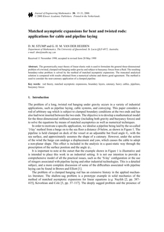 Journal of Engineering Mathematics 38: 13–31, 2000.
© 2000 Kluwer Academic Publishers. Printed in the Netherlands.
Matched asymptotic expansions for bent and twisted rods:
applications for cable and pipeline laying
D. M. STUMP and G. H. M. VAN DER HEIJDEN
Department of Mathematics, The University of Queensland, St. Lucia QLD 4072, Australia.
e-mail: dms@maths.uq.z.an
Received 11 November 1998; accepted in revised form 20 May 1999
Abstract. The geometrically exact theory of linear elastic rods is used to formulate the general three-dimensional
problem of a twisted, clamped rod hanging under gravity and subject to buoyancy forces from a ﬂuid. The resulting
boundary-value problem is solved by the method of matched asymptotic expansions. The truncated analytical
solution is compared with results obtained from a numerical scheme and shows good agreement. The method is
used to consider the near-catenary application of a clamped pipeline.
Key words: rod theory, matched asymptotic expansions, boundary layers, catenary, heavy cables, pipelines,
buoyancy forces
1. Introduction
The problem of a long, twisted rod hanging under gravity occurs in a variety of industrial
applications, such as pipeline laying, cable systems, and conveying. This paper considers a
rod of arbitrary sag which is subject to clamped boundary conditions at the two ends and has
also had twist inserted between the two ends. The objective is to develop a mathematical model
for the three-dimensional stiffened catenary (including both gravity and buoyancy forces) and
to solve the equations by means of matched asymptotics as well as numerical techniques.
In order to motivate a speciﬁc application, we idealise a pipeline being laid by the so-called
‘J-lay’ method from a barge on to the sea ﬂoor a distance D below, as shown in Figure 1. The
pipeline is held clamped on deck of the vessel at an adjustable but ﬁxed angle θ1, with the
sea surface, and approximately assumes the shape of a catenary. However, under the action
of the wind the barge can undergo a displacement and yaw, which causes the cable to adopt
a non-planar shape. This effect is included in the analysis in a quasi-static way through the
prescription of the surface position and the angle ψ1.
It is important to note at the outset that the example shown in Figure 1 is illustrative and
is intended to place this work in an industrial setting. It is not our intention to provide a
comprehensive model of all the practical issues, such as the ‘S-lay’ conﬁguration or the use
of stingers associated with pipeline laying and other industrial technologies. This is a detailed
subject, and a more complete discussion of some of the difﬁculties associated with pipeline
laying can be found in Brown and Elliott [1].
The problem of a clamped hanging rod has an extensive history in the applied mechan-
ics literature. The shallow-sag problem is a prototype example in solid mechanics of the
method of matched asymptotic expansions for linear equations (e.g. Nayfeh [2, pp. 387–
415], Kevorkian and Cole [3, pp. 37–117]. The deeply sagged problem and the presence of
 