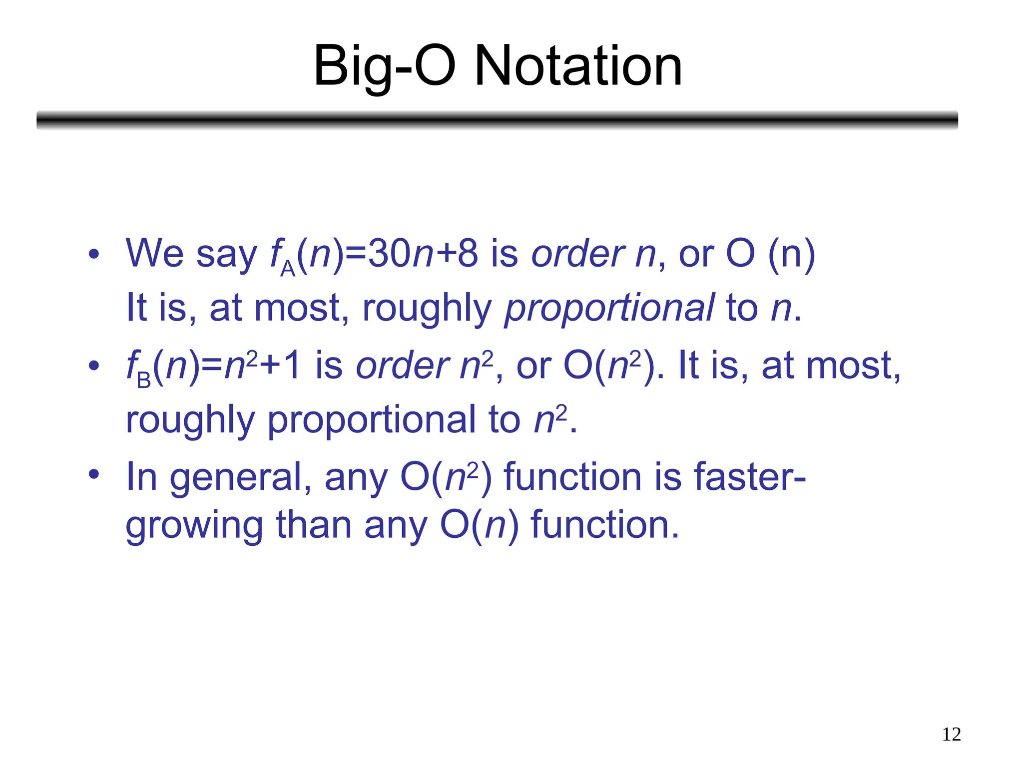 12
Big-O Notation
• We say fA(n)=30n+8 is order n, or O (n)
It is, at most, roughly proportional to n.
• fB(n)=n2
+1 is order n2
, or O(n2
). It is, at most,
roughly proportional to n2
.
• In general, any O(n2
) function is faster-
growing than any O(n) function.
 