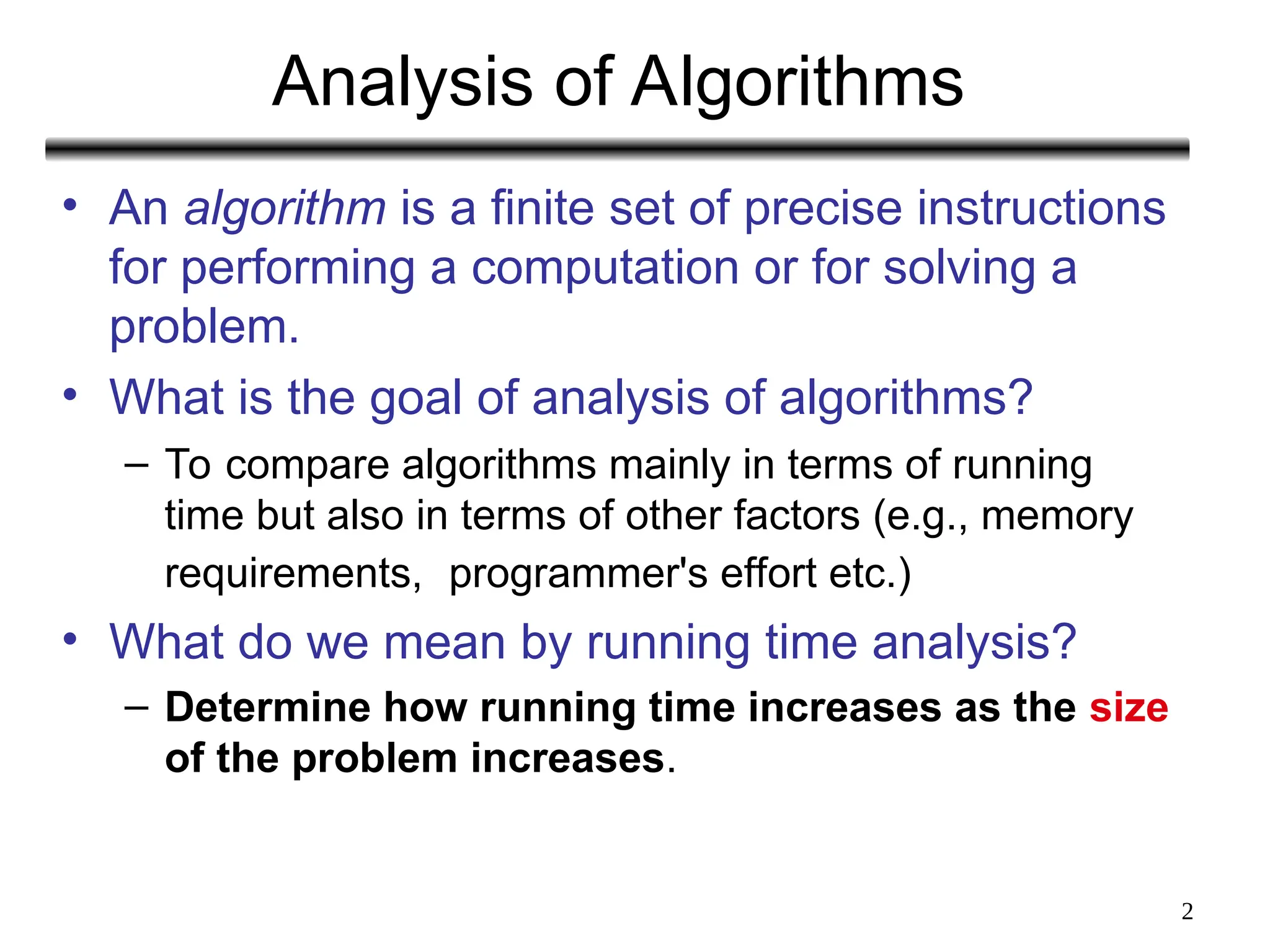 2
Analysis of Algorithms
• An algorithm is a finite set of precise instructions
for performing a computation or for solving a
problem.
• What is the goal of analysis of algorithms?
– To compare algorithms mainly in terms of running
time but also in terms of other factors (e.g., memory
requirements, programmer's effort etc.)
• What do we mean by running time analysis?
– Determine how running time increases as the size
of the problem increases.
 