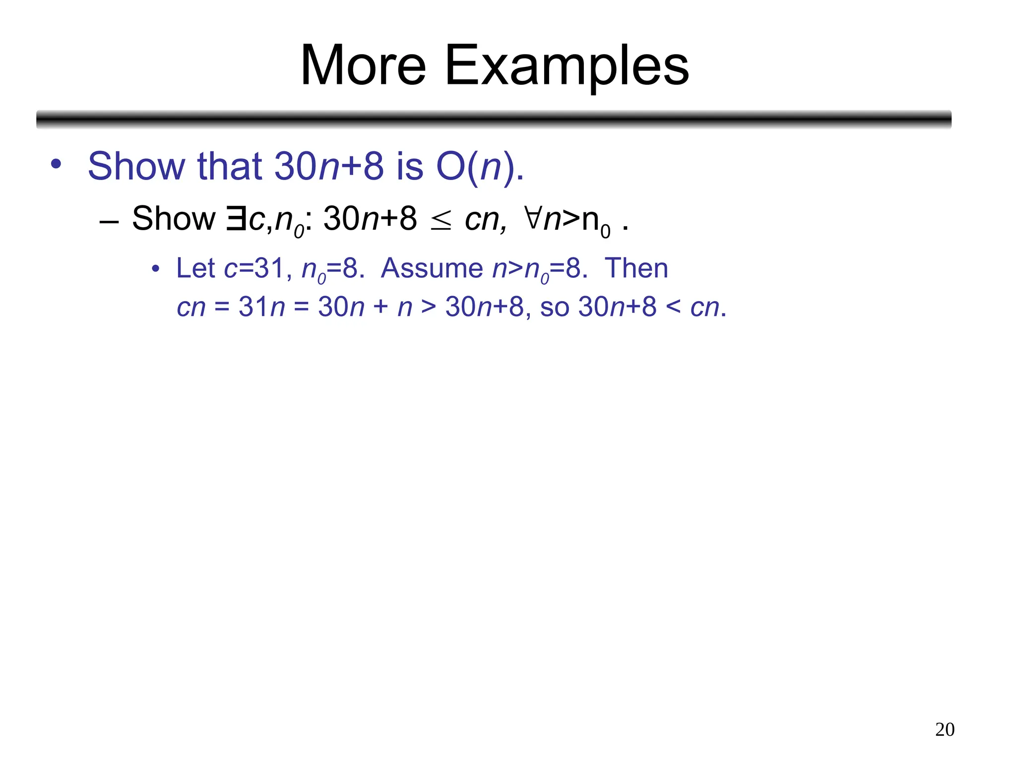 20
More Examples
• Show that 30n+8 is O(n).
– Show c,n0: 30n+8  cn, n>n0 .
• Let c=31, n0=8. Assume n>n0=8. Then
cn = 31n = 30n + n > 30n+8, so 30n+8 < cn.
 