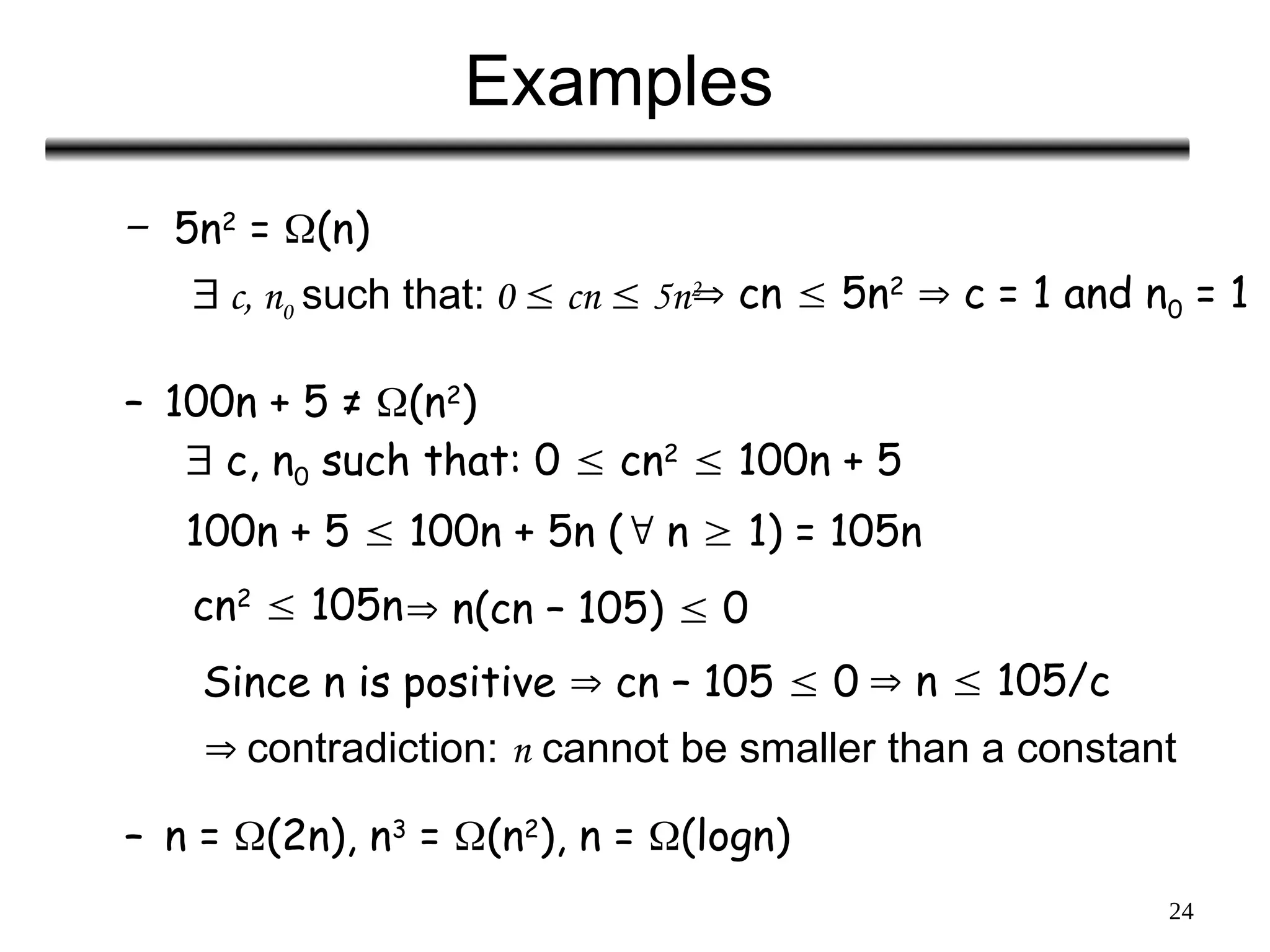 24
Examples
– 5n2
= (n)
– 100n + 5 ≠ (n2
)
– n = (2n), n3
= (n2
), n = (logn)
 c, n0 such that: 0  cn  5n2
 cn  5n2
 c = 1 and n0 = 1
 c, n0 such that: 0  cn2
 100n + 5
100n + 5  100n + 5n ( n  1) = 105n
cn2
 105n n(cn – 105)  0
Since n is positive  cn – 105  0  n  105/c
 contradiction: n cannot be smaller than a constant
 