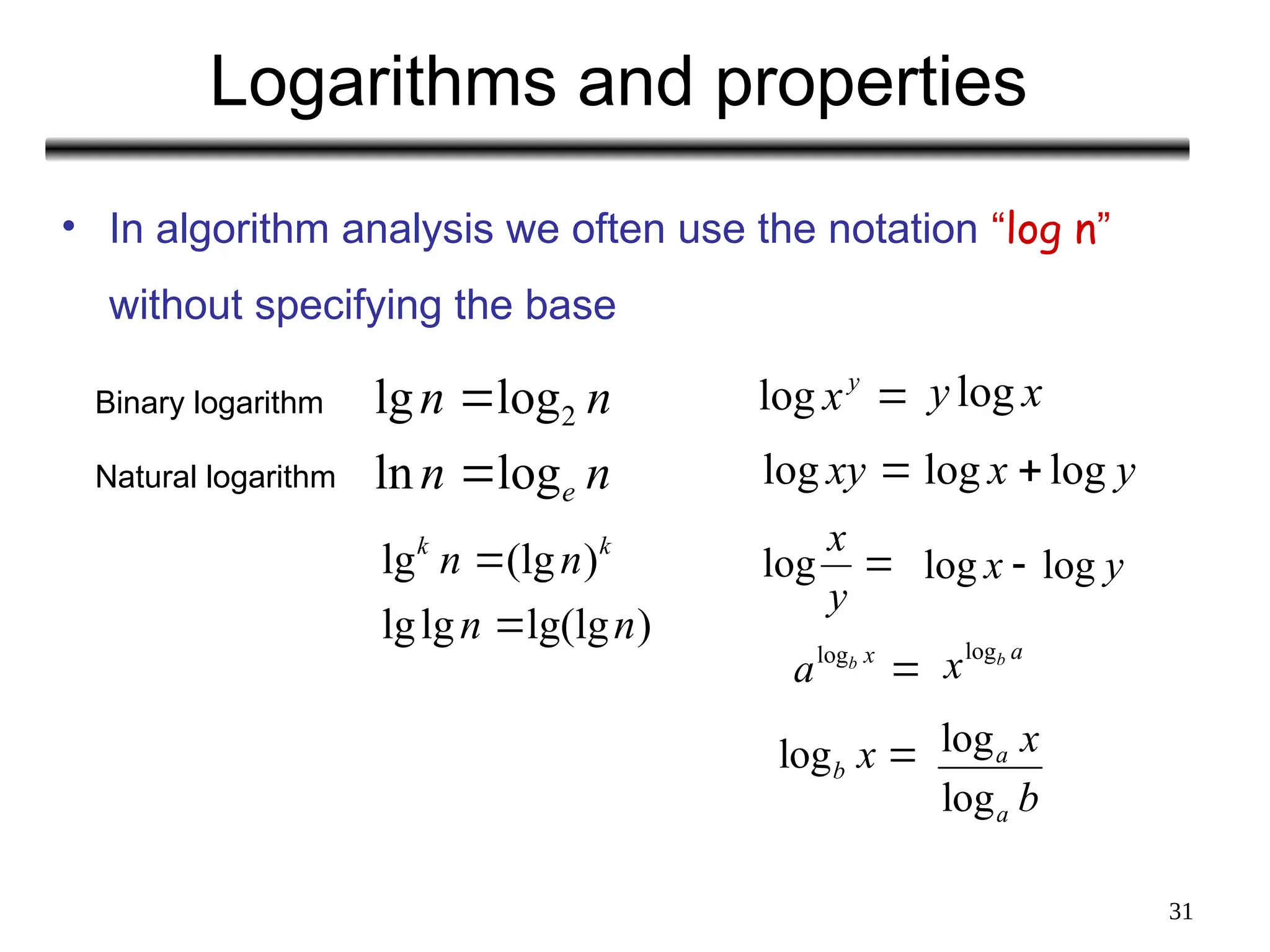31
Logarithms and properties
• In algorithm analysis we often use the notation “log n”
without specifying the base
n
n
n
n
e
log
ln
log
lg 2

 
y
x
log
Binary logarithm
Natural logarithm
)
lg(lg
lg
lg
)
(lg
lg
n
n
n
n k
k


x
y log

xy
log y
x log
log 

y
x
log y
x log
log 
logb x 
a
b
xlog

x
b
alog
log
log
a
a
x
b
 
