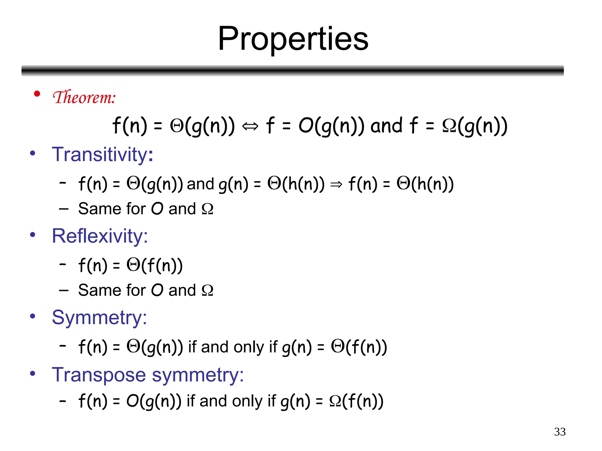 33
Properties
• Theorem:
f(n) = (g(n))  f = O(g(n)) and f = (g(n))
• Transitivity:
– f(n) = (g(n)) and g(n) = (h(n))  f(n) = (h(n))
– Same for O and 
• Reflexivity:
– f(n) = (f(n))
– Same for O and 
• Symmetry:
– f(n) = (g(n)) if and only if g(n) = (f(n))
• Transpose symmetry:
– f(n) = O(g(n)) if and only if g(n) = (f(n))
 