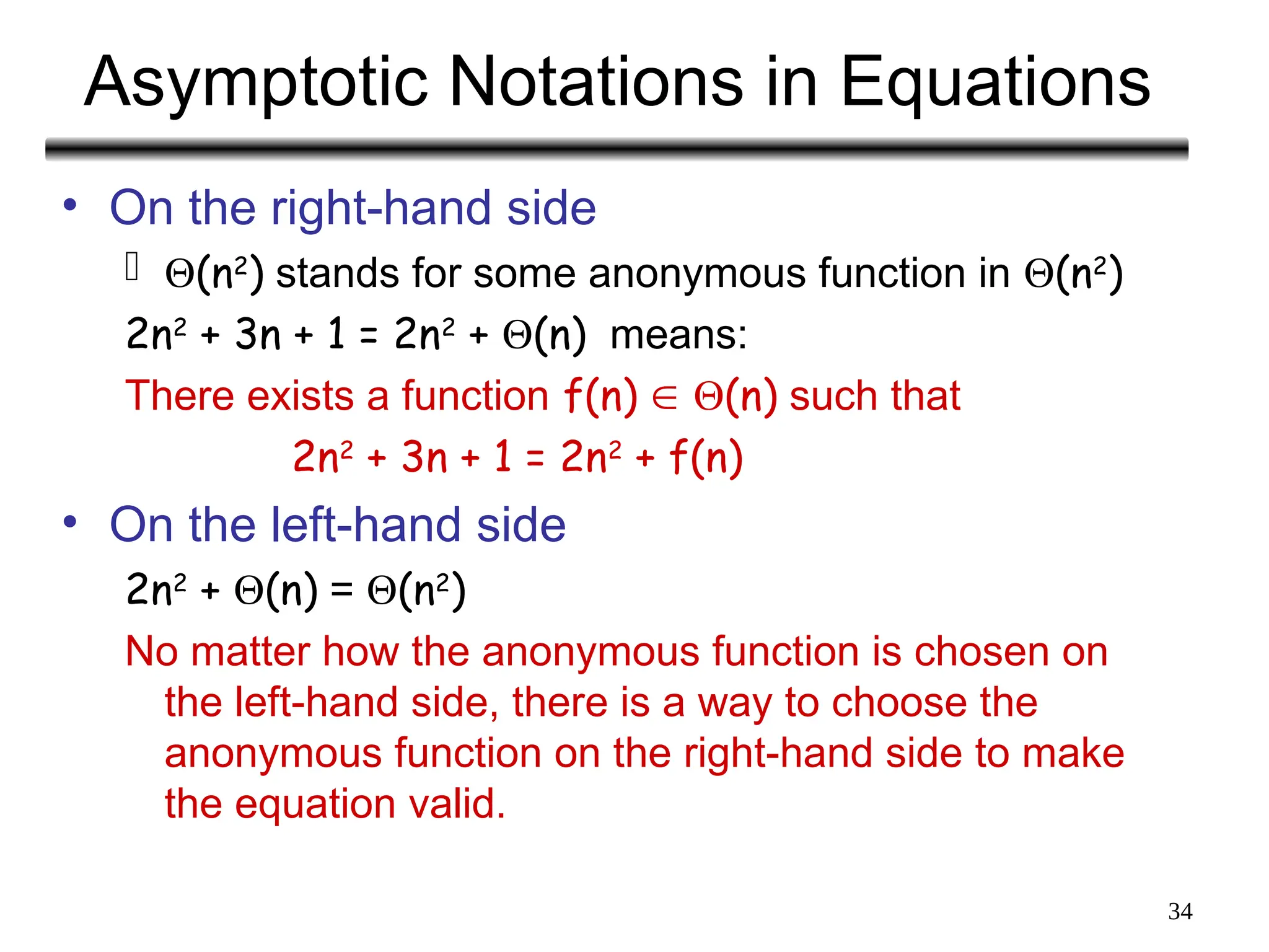 34
Asymptotic Notations in Equations
• On the right-hand side
 (n2
) stands for some anonymous function in (n2
)
2n2
+ 3n + 1 = 2n2
+ (n) means:
There exists a function f(n)  (n) such that
2n2
+ 3n + 1 = 2n2
+ f(n)
• On the left-hand side
2n2
+ (n) = (n2
)
No matter how the anonymous function is chosen on
the left-hand side, there is a way to choose the
anonymous function on the right-hand side to make
the equation valid.
 