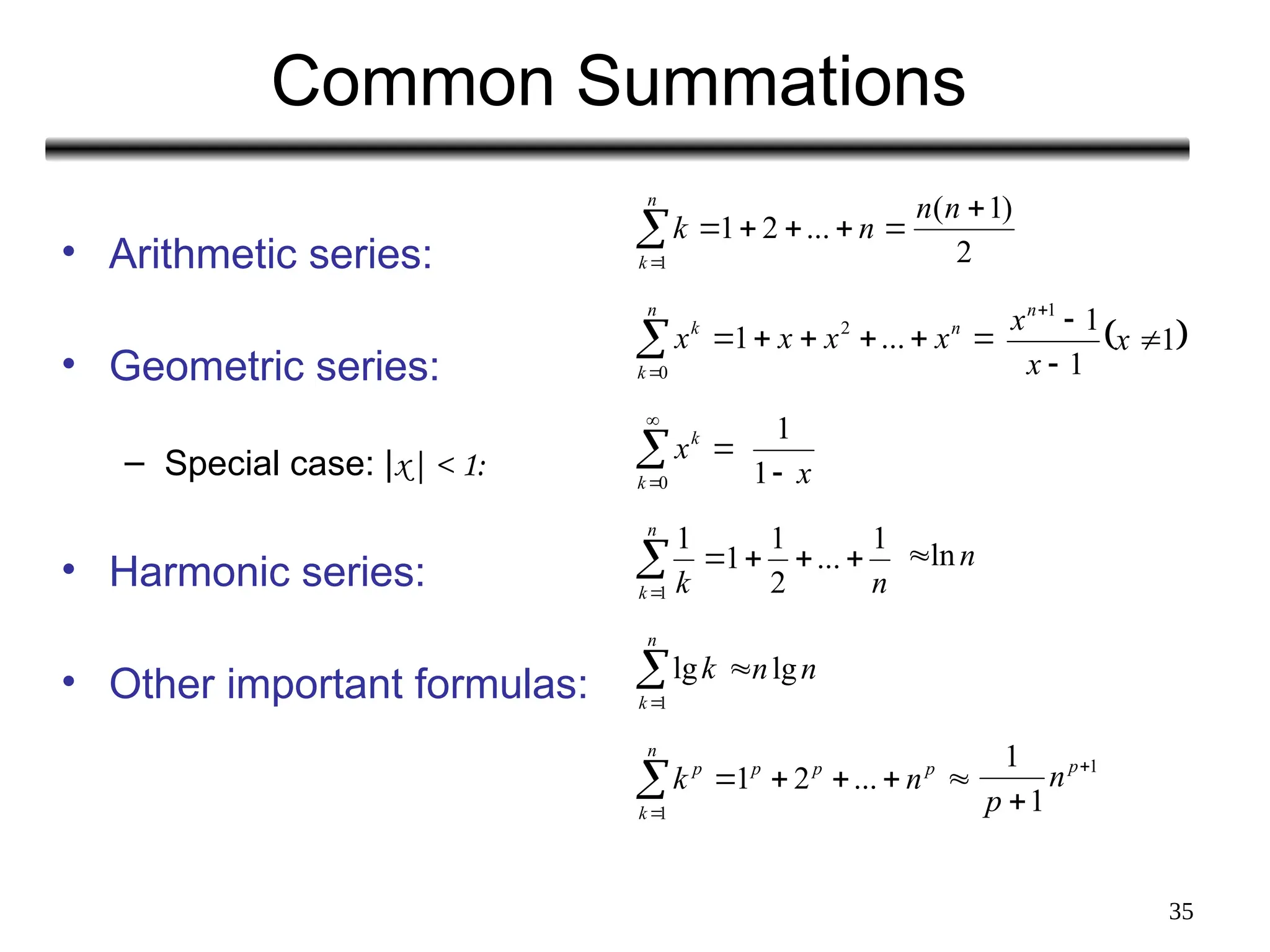 35
Common Summations
• Arithmetic series:
• Geometric series:
– Special case: |x| < 1:
• Harmonic series:
• Other important formulas:
2
)
1
( 
n
n







n
k
n
k
1
...
2
1
 
1
1
1
1




x
x
xn








n
n
k
k
x
x
x
x ...
1 2
0
x

1
1




0
k
k
x
n
ln







n
k n
k
1
1
...
2
1
1
1


n
k
k
1
lg n
nlg

1
1
1 

p
n
p







n
k
p
p
p
p
n
k
1
...
2
1
 