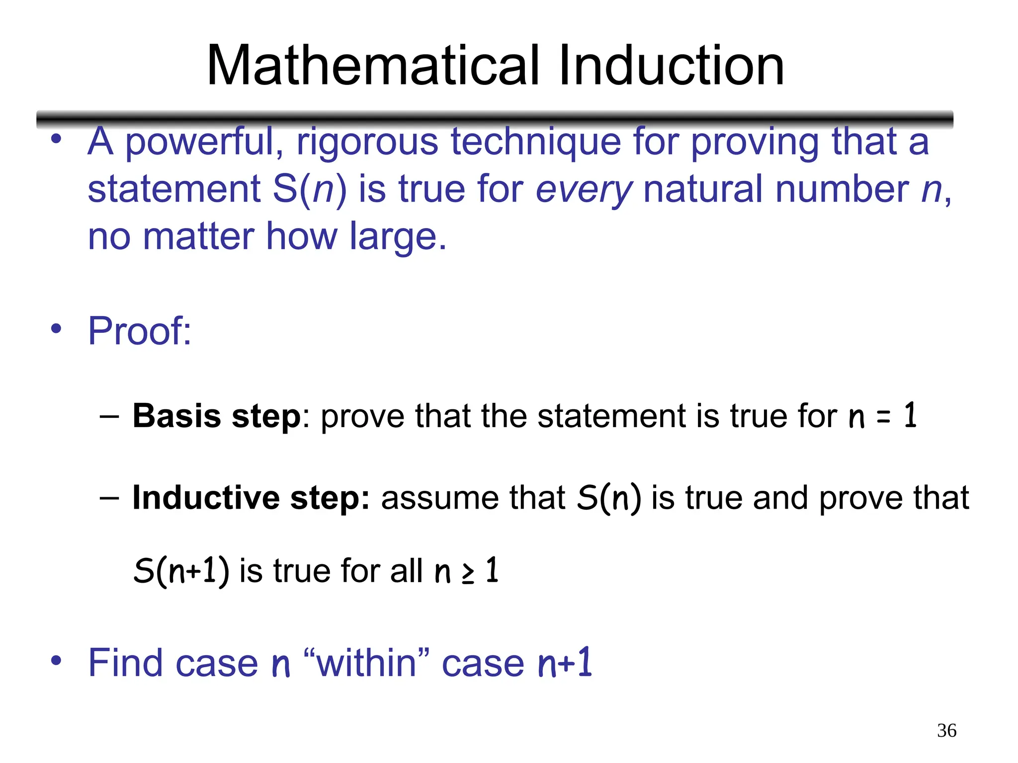 36
Mathematical Induction
• A powerful, rigorous technique for proving that a
statement S(n) is true for every natural number n,
no matter how large.
• Proof:
– Basis step: prove that the statement is true for n = 1
– Inductive step: assume that S(n) is true and prove that
S(n+1) is true for all n ≥ 1
• Find case n “within” case n+1
 