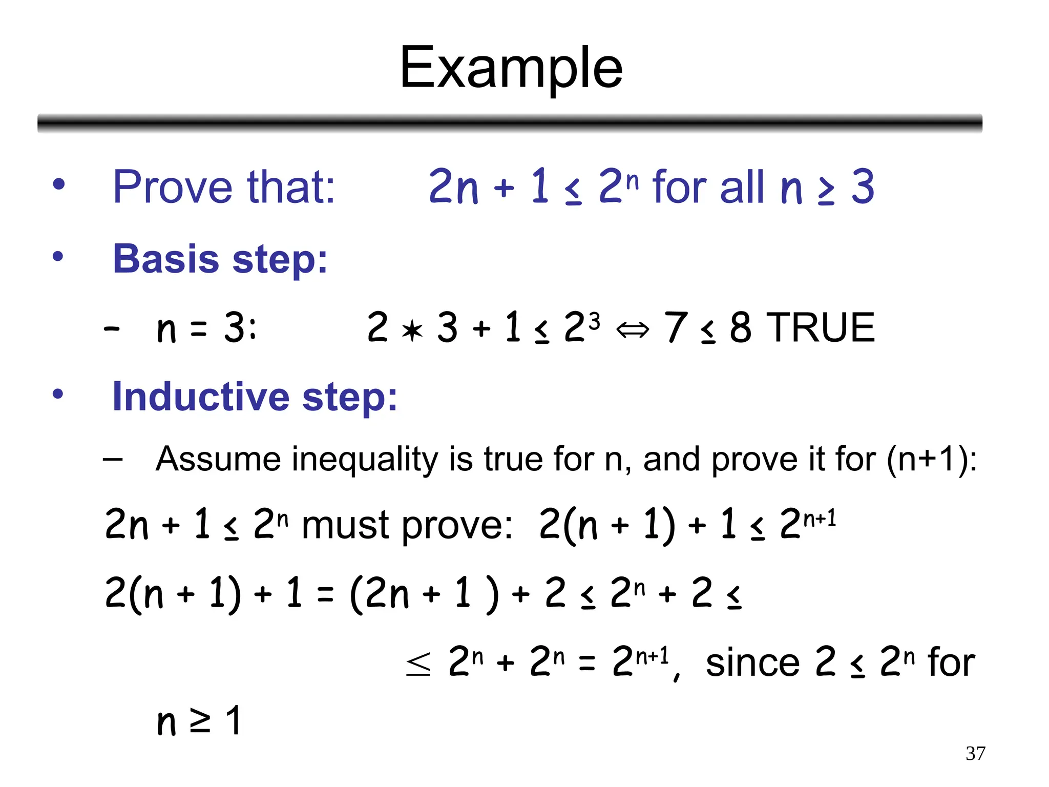 37
Example
• Prove that: 2n + 1 ≤ 2n
for all n ≥ 3
• Basis step:
– n = 3: 2  3 + 1 ≤ 23
 7 ≤ 8 TRUE
• Inductive step:
– Assume inequality is true for n, and prove it for (n+1):
2n + 1 ≤ 2n
must prove: 2(n + 1) + 1 ≤ 2n+1
2(n + 1) + 1 = (2n + 1 ) + 2 ≤ 2n
+ 2 ≤
 2n
+ 2n
= 2n+1
, since 2 ≤ 2n
for
n ≥ 1
 