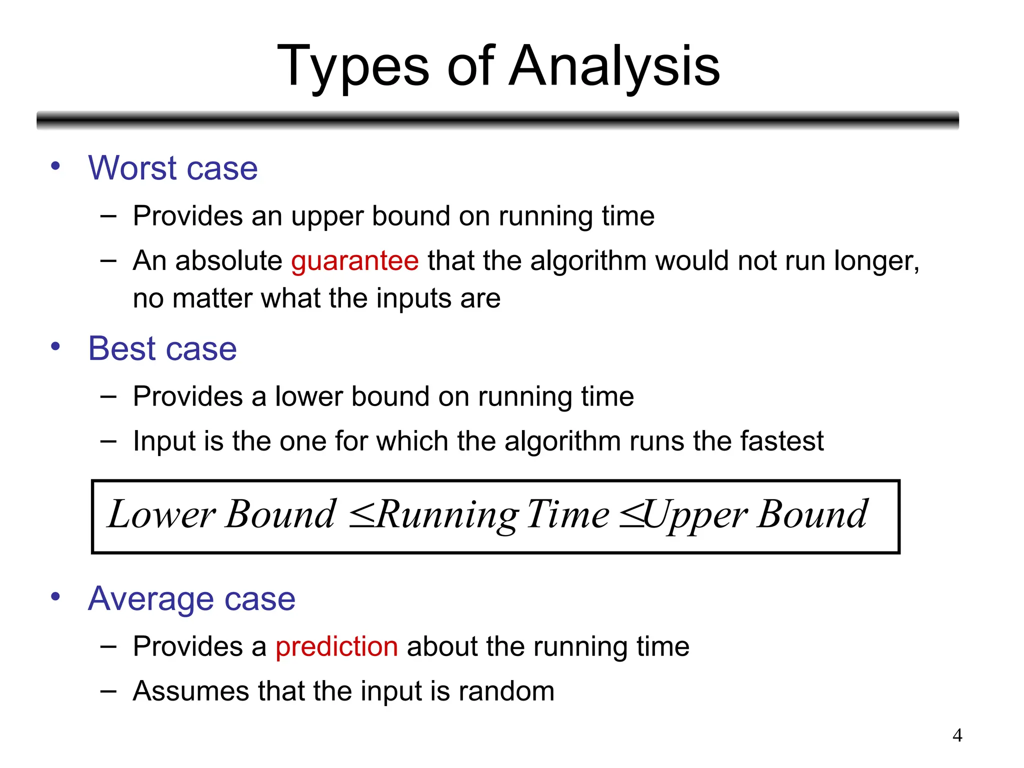 4
Types of Analysis
• Worst case
– Provides an upper bound on running time
– An absolute guarantee that the algorithm would not run longer,
no matter what the inputs are
• Best case
– Provides a lower bound on running time
– Input is the one for which the algorithm runs the fastest
• Average case
– Provides a prediction about the running time
– Assumes that the input is random
Lower Bound RunningTime Upper Bound
 
 