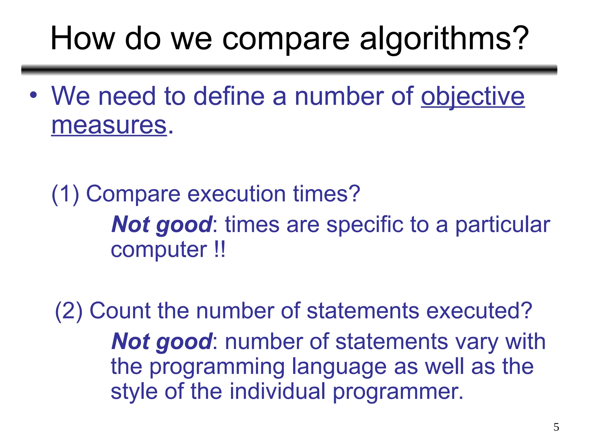 5
How do we compare algorithms?
• We need to define a number of objective
measures.
(1) Compare execution times?
Not good: times are specific to a particular
computer !!
(2) Count the number of statements executed?
Not good: number of statements vary with
the programming language as well as the
style of the individual programmer.
 