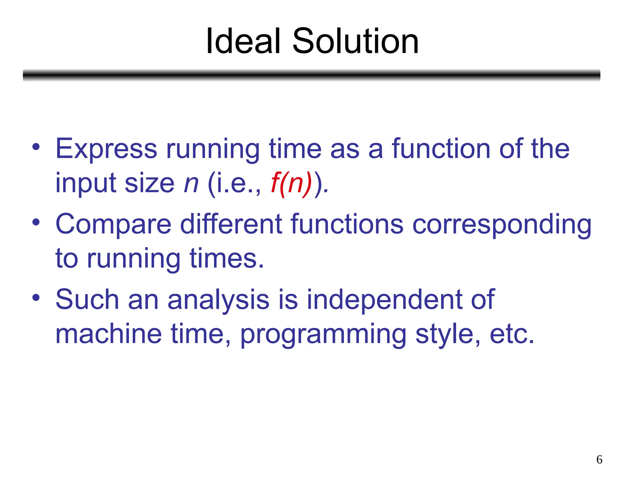 6
Ideal Solution
• Express running time as a function of the
input size n (i.e., f(n)).
• Compare different functions corresponding
to running times.
• Such an analysis is independent of
machine time, programming style, etc.
 