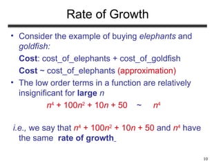 10
Rate of Growth
• Consider the example of buying elephants and
goldfish:
Cost: cost_of_elephants + cost_of_goldfish
Cost ~ cost_of_elephants (approximation)
• The low order terms in a function are relatively
insignificant for large n
n4
+ 100n2
+ 10n + 50 ~ n4
i.e., we say that n4
+ 100n2
+ 10n + 50 and n4
have
the same rate of growth
 