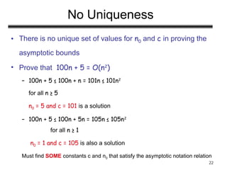 22
No Uniqueness
• There is no unique set of values for n0 and c in proving the
asymptotic bounds
• Prove that 100n + 5 = O(n2
)
– 100n + 5 ≤ 100n + n = 101n ≤ 101n2
for all n ≥ 5
n0 = 5 and c = 101 is a solution
– 100n + 5 ≤ 100n + 5n = 105n ≤ 105n2
for all n ≥ 1
n0 = 1 and c = 105 is also a solution
Must find SOME constants c and n0 that satisfy the asymptotic notation relation
 