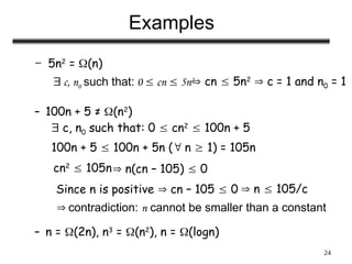 24
Examples
– 5n2
= (n)
– 100n + 5 ≠ (n2
)
– n = (2n), n3
= (n2
), n = (logn)
 c, n0 such that: 0  cn  5n2
 cn  5n2
 c = 1 and n0 = 1
 c, n0 such that: 0  cn2
 100n + 5
100n + 5  100n + 5n ( n  1) = 105n
cn2
 105n n(cn – 105)  0
Since n is positive  cn – 105  0  n  105/c
 contradiction: n cannot be smaller than a constant
 