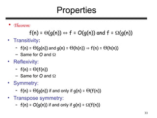 33
Properties
• Theorem:
f(n) = (g(n))  f = O(g(n)) and f = (g(n))
• Transitivity:
– f(n) = (g(n)) and g(n) = (h(n))  f(n) = (h(n))
– Same for O and 
• Reflexivity:
– f(n) = (f(n))
– Same for O and 
• Symmetry:
– f(n) = (g(n)) if and only if g(n) = (f(n))
• Transpose symmetry:
– f(n) = O(g(n)) if and only if g(n) = (f(n))
 