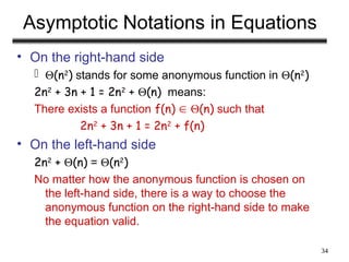 34
Asymptotic Notations in Equations
• On the right-hand side
 (n2
) stands for some anonymous function in (n2
)
2n2
+ 3n + 1 = 2n2
+ (n) means:
There exists a function f(n)  (n) such that
2n2
+ 3n + 1 = 2n2
+ f(n)
• On the left-hand side
2n2
+ (n) = (n2
)
No matter how the anonymous function is chosen on
the left-hand side, there is a way to choose the
anonymous function on the right-hand side to make
the equation valid.
 