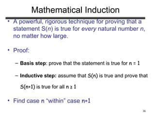 36
Mathematical Induction
• A powerful, rigorous technique for proving that a
statement S(n) is true for every natural number n,
no matter how large.
• Proof:
– Basis step: prove that the statement is true for n = 1
– Inductive step: assume that S(n) is true and prove that
S(n+1) is true for all n ≥ 1
• Find case n “within” case n+1
 