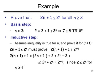 37
Example
• Prove that: 2n + 1 ≤ 2n
for all n ≥ 3
• Basis step:
– n = 3: 2  3 + 1 ≤ 23
 7 ≤ 8 TRUE
• Inductive step:
– Assume inequality is true for n, and prove it for (n+1):
2n + 1 ≤ 2n
must prove: 2(n + 1) + 1 ≤ 2n+1
2(n + 1) + 1 = (2n + 1 ) + 2 ≤ 2n
+ 2 ≤
 2n
+ 2n
= 2n+1
, since 2 ≤ 2n
for
n ≥ 1
 