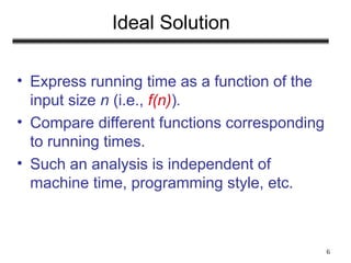 6
Ideal Solution
• Express running time as a function of the
input size n (i.e., f(n)).
• Compare different functions corresponding
to running times.
• Such an analysis is independent of
machine time, programming style, etc.
 