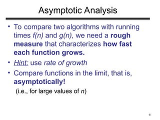 9
Asymptotic Analysis
• To compare two algorithms with running
times f(n) and g(n), we need a rough
measure that characterizes how fast
each function grows.
• Hint: use rate of growth
• Compare functions in the limit, that is,
asymptotically!
(i.e., for large values of n)
 